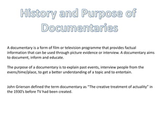 A documentary is a form of film or television programme that provides factual
information that can be used through picture evidence or interview. A documentary aims
to document, inform and educate.
The purpose of a documentary is to explain past events, interview people from the
evens/time/place, to get a better understanding of a topic and to entertain.
John Grierson defined the term documentary as “The creative treatment of actuality” in
the 1930’s before TV had been created.
 