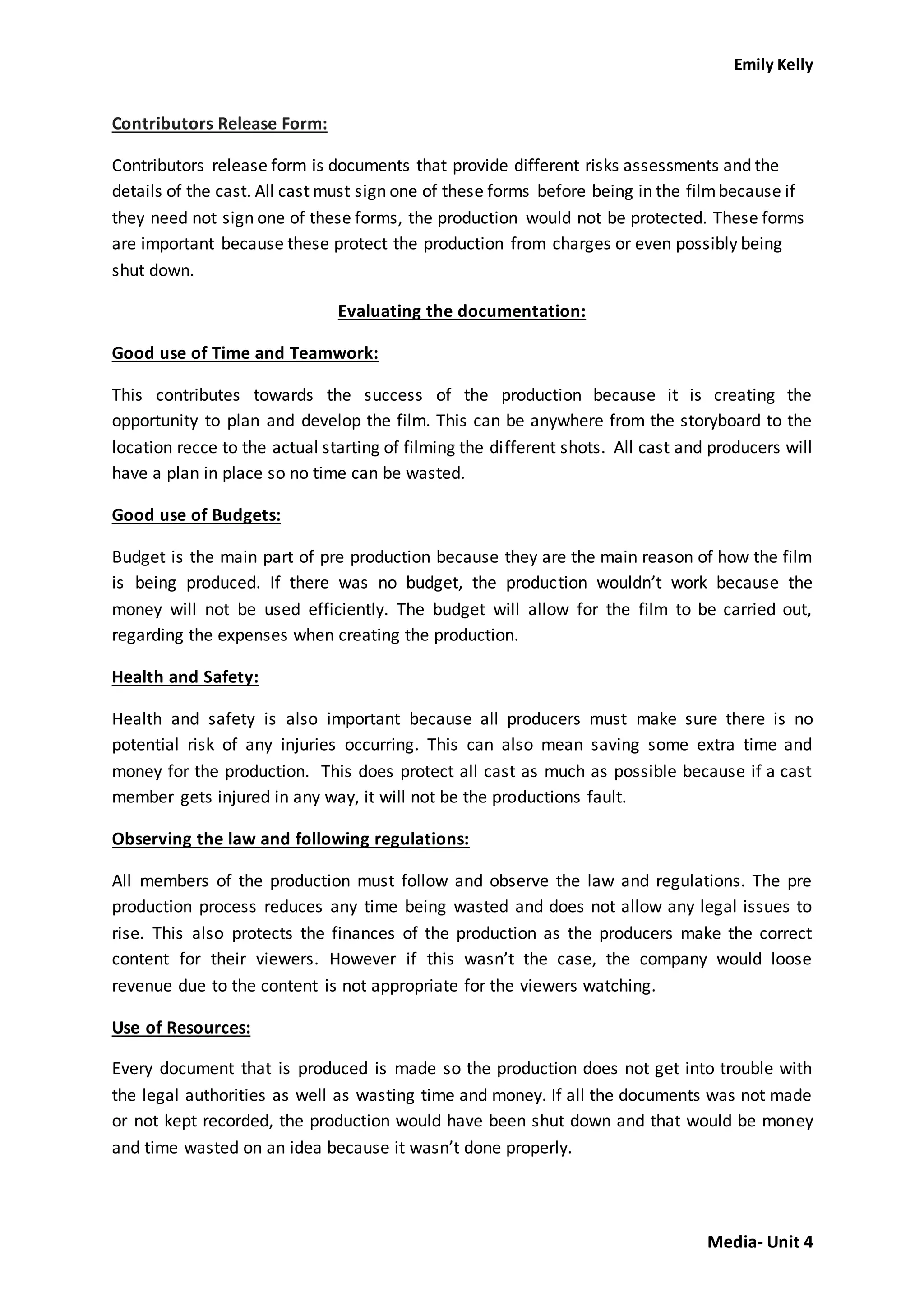 Emily Kelly
Media- Unit 4
Contributors Release Form:
Contributors release form is documents that provide different risks assessments and the
details of the cast. All cast must sign one of these forms before being in the filmbecause if
they need not sign one of these forms, the production would not be protected. These forms
are important because these protect the production from charges or even possibly being
shut down.
Evaluating the documentation:
Good use of Time and Teamwork:
This contributes towards the success of the production because it is creating the
opportunity to plan and develop the film. This can be anywhere from the storyboard to the
location recce to the actual starting of filming the different shots. All cast and producers will
have a plan in place so no time can be wasted.
Good use of Budgets:
Budget is the main part of pre production because they are the main reason of how the film
is being produced. If there was no budget, the production wouldn’t work because the
money will not be used efficiently. The budget will allow for the film to be carried out,
regarding the expenses when creating the production.
Health and Safety:
Health and safety is also important because all producers must make sure there is no
potential risk of any injuries occurring. This can also mean saving some extra time and
money for the production. This does protect all cast as much as possible because if a cast
member gets injured in any way, it will not be the productions fault.
Observing the law and following regulations:
All members of the production must follow and observe the law and regulations. The pre
production process reduces any time being wasted and does not allow any legal issues to
rise. This also protects the finances of the production as the producers make the correct
content for their viewers. However if this wasn’t the case, the company would loose
revenue due to the content is not appropriate for the viewers watching.
Use of Resources:
Every document that is produced is made so the production does not get into trouble with
the legal authorities as well as wasting time and money. If all the documents was not made
or not kept recorded, the production would have been shut down and that would be money
and time wasted on an idea because it wasn’t done properly.
 