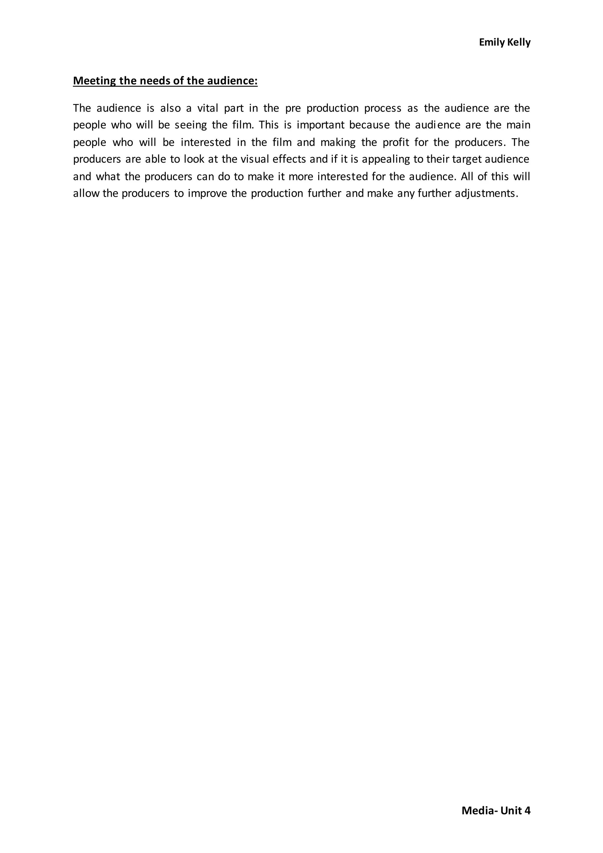 Emily Kelly
Media- Unit 4
Meeting the needs of the audience:
The audience is also a vital part in the pre production process as the audience are the
people who will be seeing the film. This is important because the audience are the main
people who will be interested in the film and making the profit for the producers. The
producers are able to look at the visual effects and if it is appealing to their target audience
and what the producers can do to make it more interested for the audience. All of this will
allow the producers to improve the production further and make any further adjustments.
 