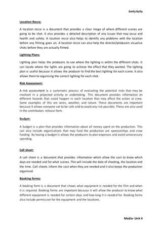 Emily Kelly
Media- Unit 4
Location Recce:
A location recce is a document that provides a clear image of where different scenes are
going to be shot. It also provides a detailed description of any issues that may occur and
health and safety. A location recce also helps to identify any problems with the location
before any filming goes on. A location recce can also help the director/producers visualise
shots before they are actually filmed.
Lighting Plans:
Lighting plan helps the producers to see where the lighting is within the different shots. It
can locate where the lights are going to achieve the effect that they wanted. The lighting
plan is useful because it allows the producer to find the best lighting for each scene. It also
allows them to organising the correct lighting for each shot.
Risk Assessment:
A risk assessment is a systematic process of evaluating the potential risks that may be
involved in a projected activity or undertaking. This document provides information on
different hazards that could happen in each location that may affect the actors or crew.
Some examples of this are wires, weather, and nature. These documents are important
because it allows everyone set to be safe and to avoid any risk possible. These are also used
in the contributors release form.
Budget:
A budget is a plan that provides information about all money spent on the production. This
can also include organisations that may fund the production are sponsorships and crow
funding. By having a budget is allows the producers to plan expenses and avoid unnecessary
spending.
Call sheet:
A call sheet is a document that provides information which allow the cast to know which
days are needed and for what scenes. This will include the date of shooting, the location and
the time. Call sheets inform the cast when they are needed and it also keeps the production
organised.
Booking forms:
A booking form is a document that shows what equipment is needed for the film and when
it is required. Booking forms are important because it will allow the producer to know what
different equipment is needed for certain days and how long it is needed for. Booking forms
also include permission for the equipment and the locations.
 