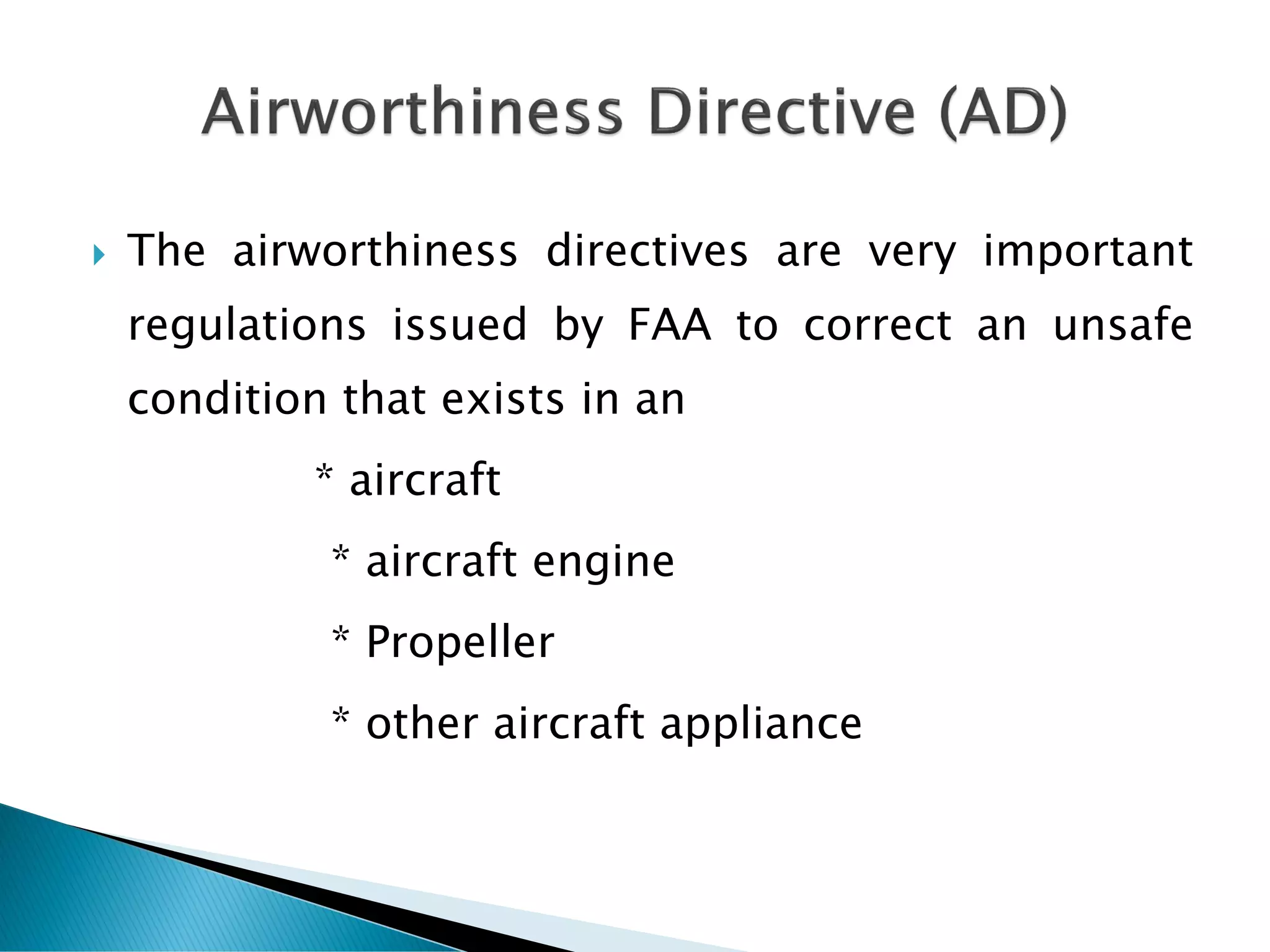 The airworthiness directives are very important
regulations issued by FAA to correct an unsafe
condition that exists in an
* aircraft
* aircraft engine
* Propeller
* other aircraft appliance
 