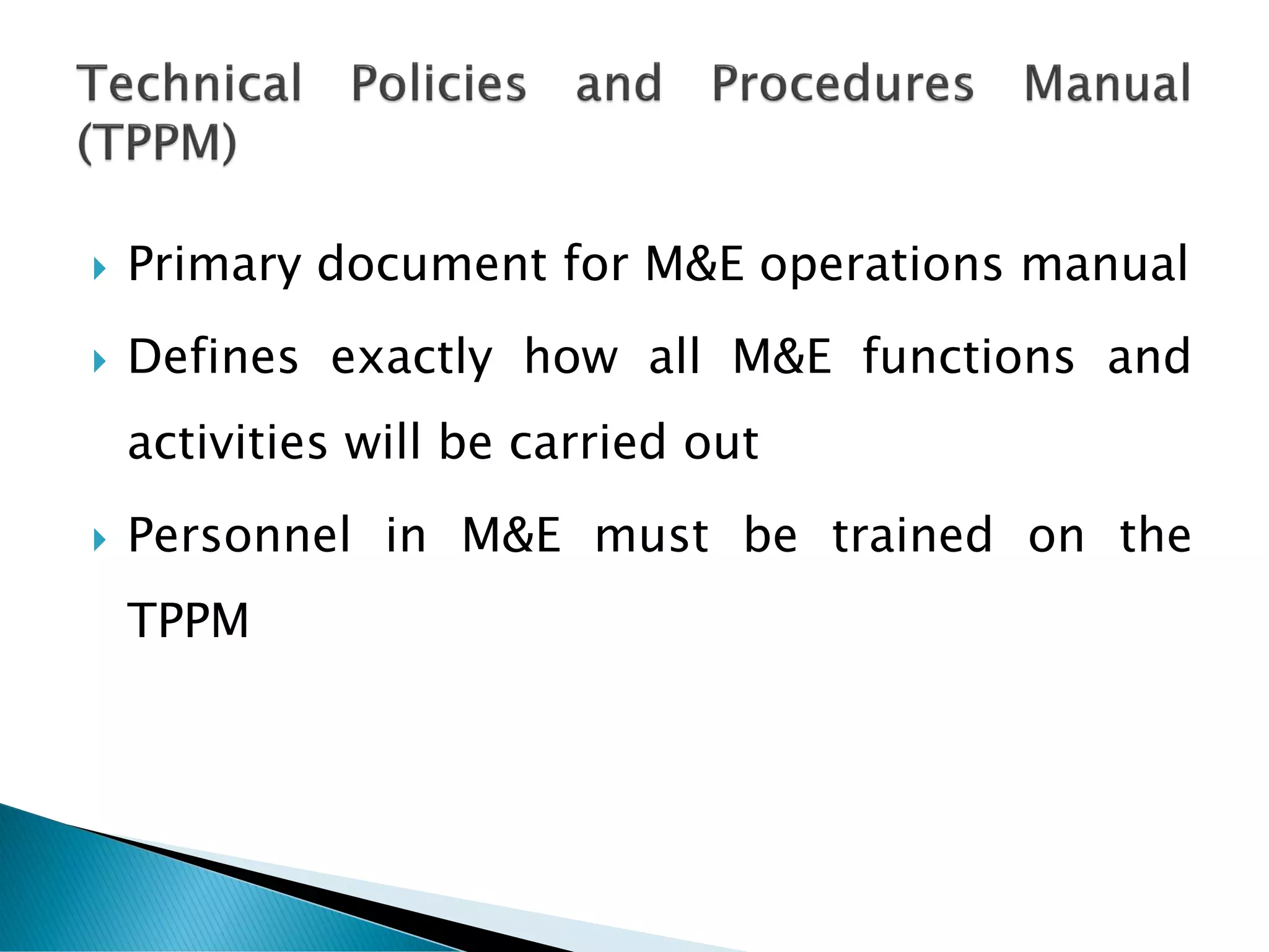  Primary document for M&E operations manual
 Defines exactly how all M&E functions and
activities will be carried out
 Personnel in M&E must be trained on the
TPPM
 