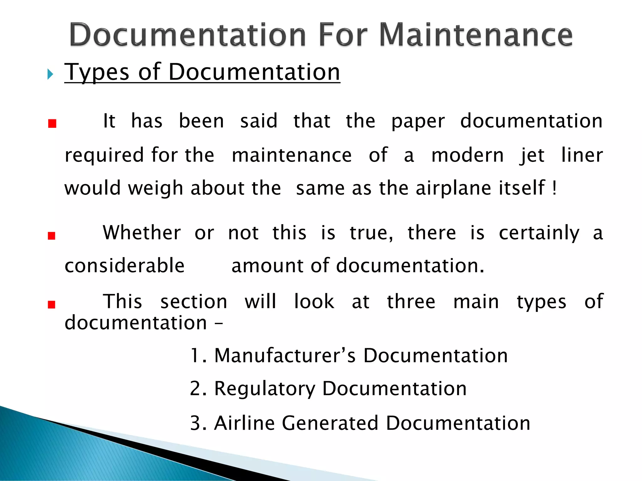  Types of Documentation
It has been said that the paper documentation
required for the maintenance of a modern jet liner
would weigh about the same as the airplane itself !
Whether or not this is true, there is certainly a
considerable amount of documentation.
This section will look at three main types of
documentation –
1. Manufacturer’s Documentation
2. Regulatory Documentation
3. Airline Generated Documentation
 