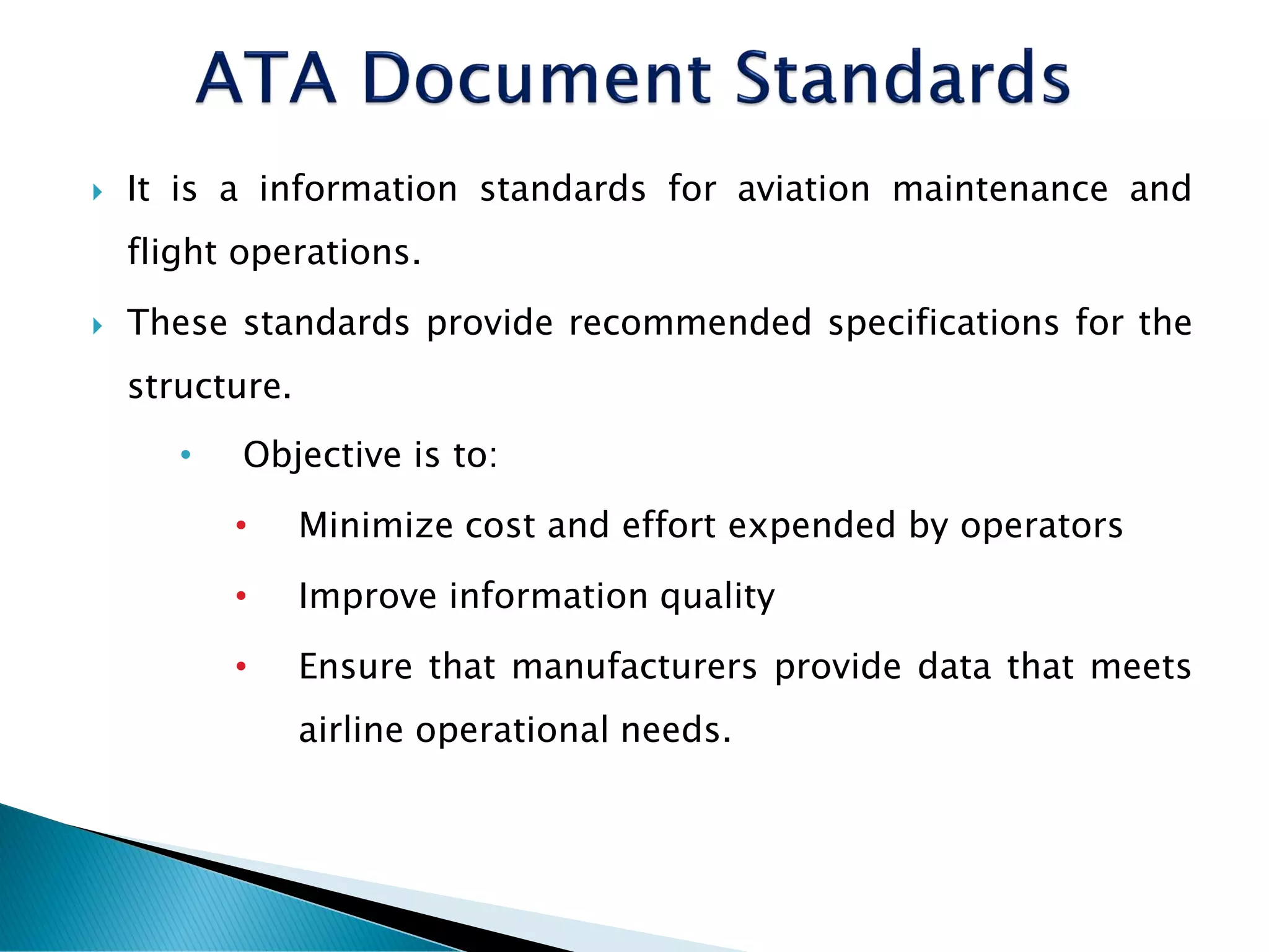 It is a information standards for aviation maintenance and
flight operations.
 These standards provide recommended specifications for the
structure.
• Objective is to:
• Minimize cost and effort expended by operators
• Improve information quality
• Ensure that manufacturers provide data that meets
airline operational needs.
 