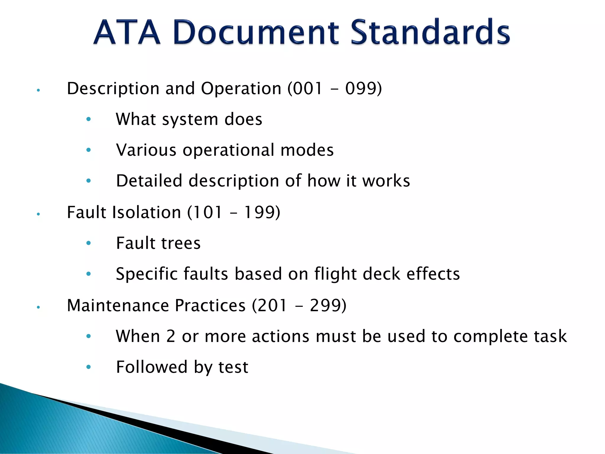 • Description and Operation (001 - 099)
• What system does
• Various operational modes
• Detailed description of how it works
• Fault Isolation (101 – 199)
• Fault trees
• Specific faults based on flight deck effects
• Maintenance Practices (201 - 299)
• When 2 or more actions must be used to complete task
• Followed by test
 