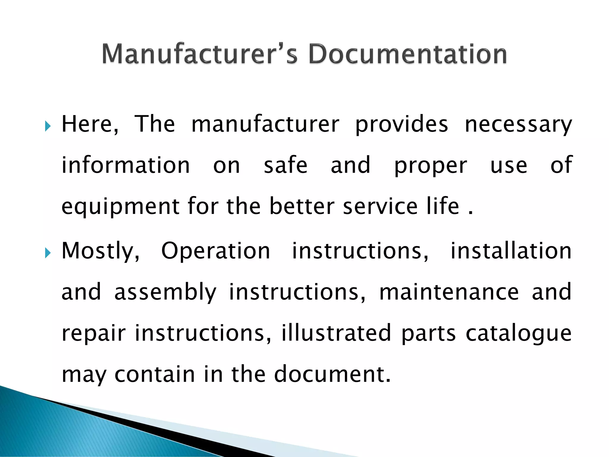  Here, The manufacturer provides necessary
information on safe and proper use of
equipment for the better service life .
 Mostly, Operation instructions, installation
and assembly instructions, maintenance and
repair instructions, illustrated parts catalogue
may contain in the document.
 