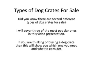 Types of Dog Crates For Sale
  Did you know there are several different
        types of dog crates for sale?

 I will cover three of the most popular ones
           in this video presentation.

  If you are thinking of buying a dog crate
then this will show you which one you need
            and what to consider.
 