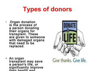 Types of donors
• Organ donation
is the process of
a person donating
their organs for
transplant. These
are given to someone
with damaged organs
that need to be
replaced.
• An organ
transplant may save
a person's life, or
significantly improve
 