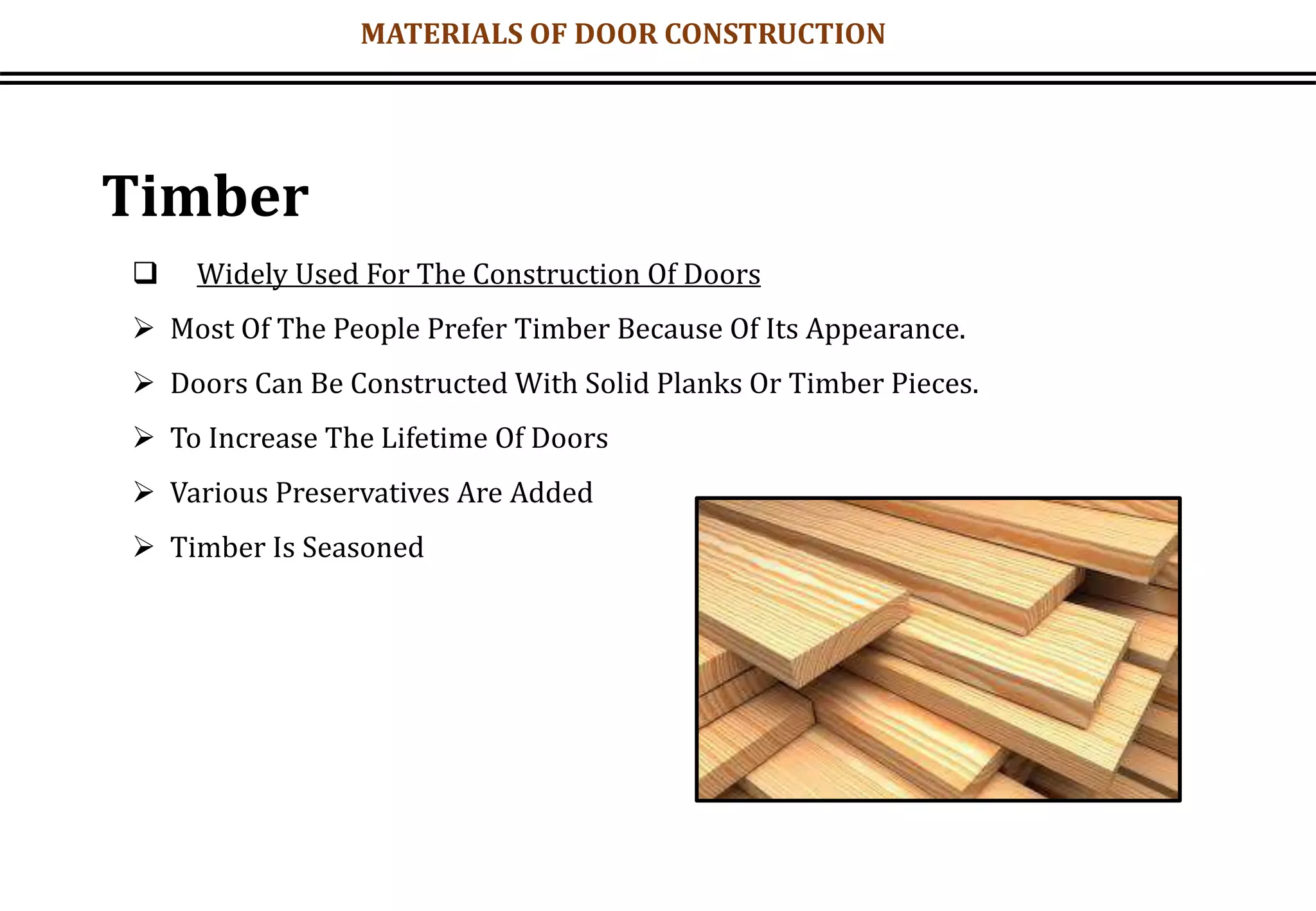 MATERIALS OF DOOR CONSTRUCTION
Timber
 Widely Used For The Construction Of Doors
 Most Of The People Prefer Timber Because Of Its Appearance.
 Doors Can Be Constructed With Solid Planks Or Timber Pieces.
 To Increase The Lifetime Of Doors
 Various Preservatives Are Added
 Timber Is Seasoned
 