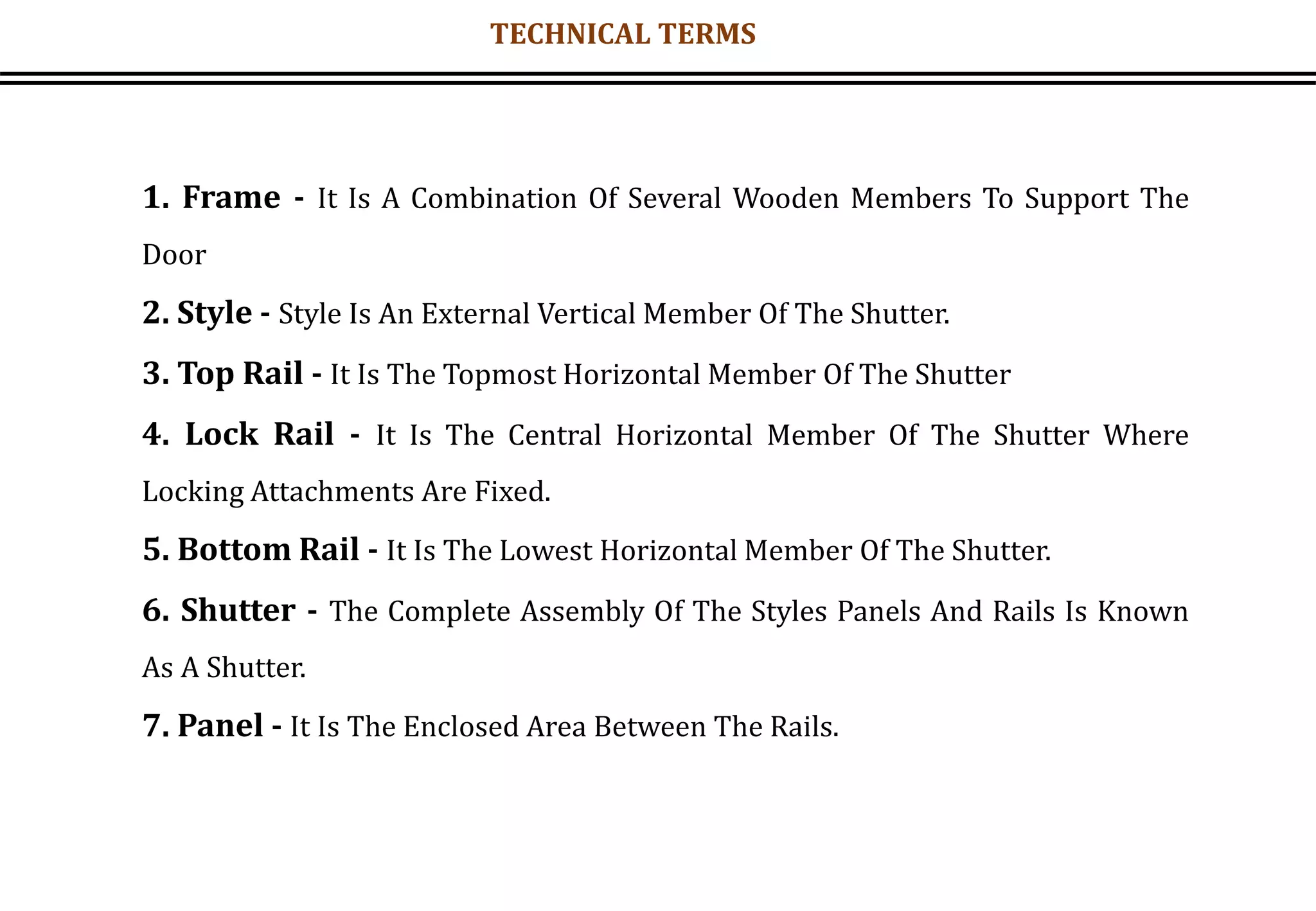 1. Frame - It Is A Combination Of Several Wooden Members To Support The
Door
2. Style - Style Is An External Vertical Member Of The Shutter.
3. Top Rail - It Is The Topmost Horizontal Member Of The Shutter
4. Lock Rail - It Is The Central Horizontal Member Of The Shutter Where
Locking Attachments Are Fixed.
5. Bottom Rail - It Is The Lowest Horizontal Member Of The Shutter.
6. Shutter - The Complete Assembly Of The Styles Panels And Rails Is Known
As A Shutter.
7. Panel - It Is The Enclosed Area Between The Rails.
TECHNICAL TERMS
 