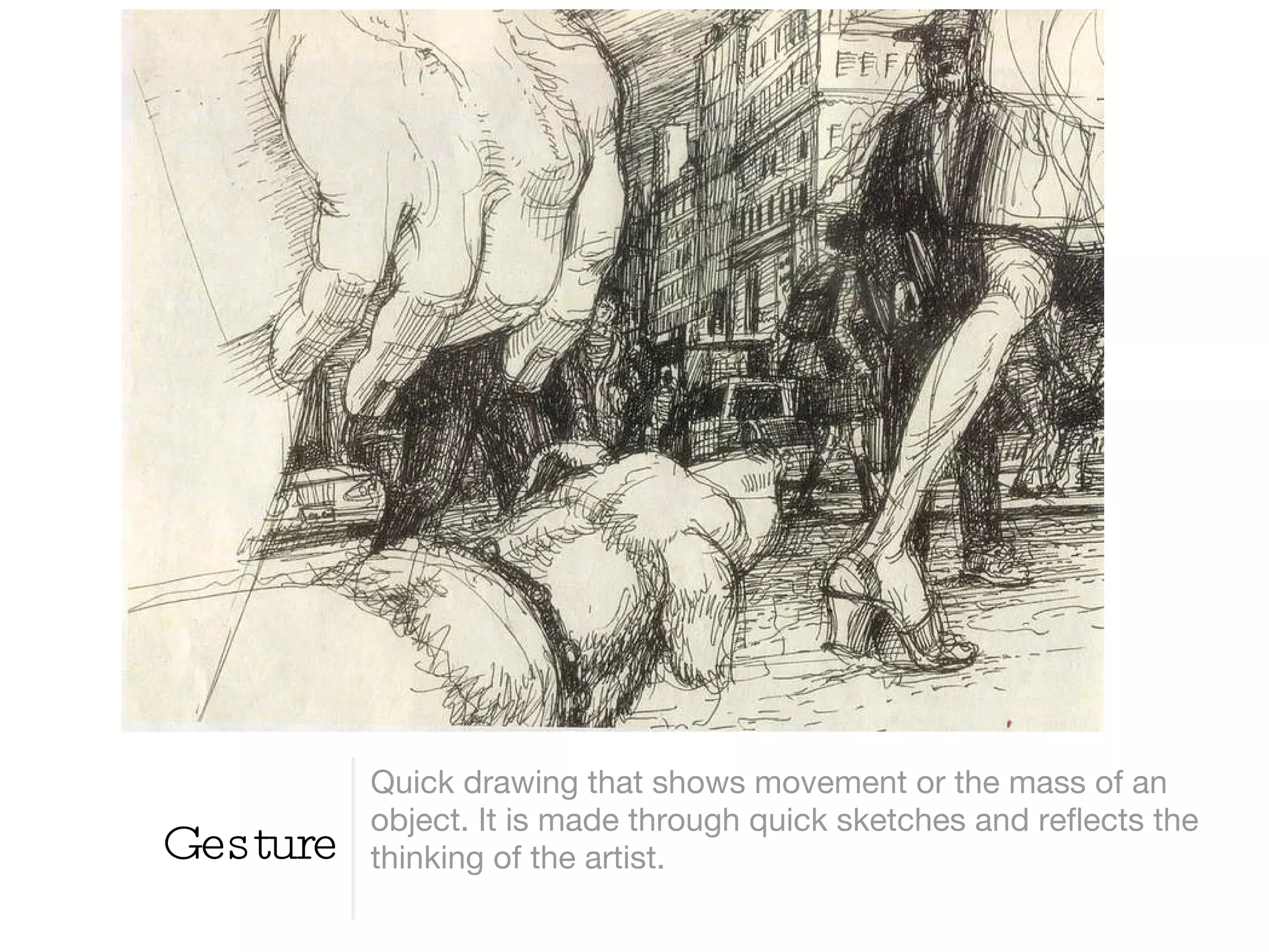 Gesture Quick drawing that shows movement or the mass of an object. It is made through quick sketches and reflects the thinking of the artist. 