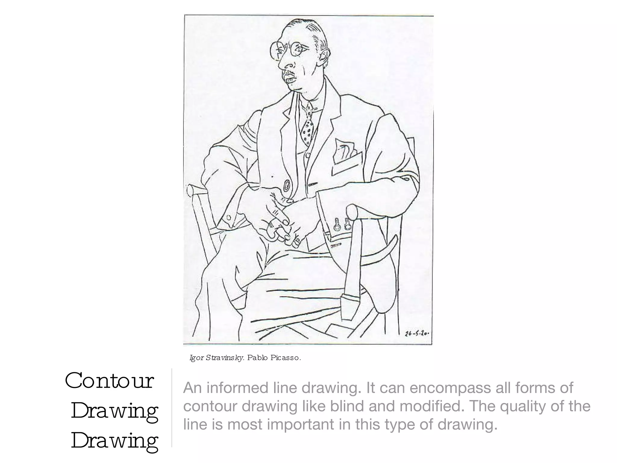 Contour  Drawing Drawing An informed line drawing. It can encompass all forms of contour drawing like blind and modified. The quality of the line is most important in this type of drawing. Igor Stravinsky.  Pablo Picasso.  