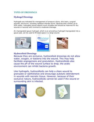 TYPES OF DRESSINGS

Hydrogel Dressings

Hydrogels are indicated for management of pressure ulcers, skin tears, surgical
wounds, and burns, including radiation therapy burns. Because they contain up to
95% water, hydrogels cannot absorb much exudate and should be reserved for dry
wounds or wounds with minimal to moderate drainage.

An impregnated-gauze hydrogel, which is an amorphous hydrogel impregnated into a
gauze pad, can be used to fill dead space in a large wound.




Hydrocolloid Dressings
Because they are occlusive, hydrocolloid dressings do not allow
water, oxygen, or bacteria into the wound. This may help
facilitate angiogenesis and granulation. Hydrocolloids also
cause the pH of the wound surface to drop; the acidic
environment can inhibit bacteria growth.

Like hydrogels, hydrocolloids can help a clean wound to
granulate or epithelialize and encourage autolytic debridement
in wounds with necrotic tissue. However, because of their
occlusive nature, hydrocolloids cannot be used if the wound or
surrounding skin is infected.
 
