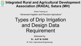 Types of Drip Irrigation
and Design Data
Requirement
Delivered by
Er. AJIT M. KURE
M. Tech. (Agricultural Engineering)
Integrated Rural and Agricultural Development
Association (IRADA), Satara (MH)
Online Training on
“Advanced Irrigation and Precision Agriculture”
 