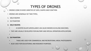 TYPES OF DRONES
• DRONES COME IN WIDE VARIETIES OF SIZES, SHAPES AND FUNCTION.
• DRONES ARE GENERALLY OF TWO TYPES;
1. MQ-9 REAPER
2. DJI PHANTOM
3. MQ-9 REAPER:
• A HUNTER KILLER SURVEILLANCE UAV (ALSO KNOWN AS KILLING MACHINE).
• THEY ARE USUALLY DEVELOPED FOR MILITARY AND SPECIAL OPERATION APPLICATIONS.
•
1. DJI PHANTOM:
• THESE ARE USED FOR COMMERCIAL AND RECREATIONAL AREAL PHOTOGRAPHY.
• ALSO USED FOR EDUCATIONAL AND RESEARCH PURPOSES.
 