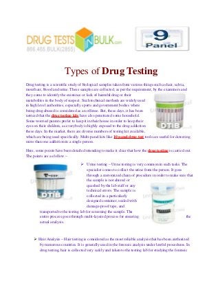 Types of Drug Testing
Drug testing is a scientific study of biological samples taken from various things such as hair, salvia,
mouth air, blood and urine. These samples are collected, as per the requirement, by the examiners and
they come to identify the existence or lack of harmful drug or their
metabolites in the body of suspect. Such technical methods are widely used
in high level authorities, especially sports and government bodies where
being drug abused is considered as an offense. But, these days, it has been
noticed that the drug testing kits have also penetrated some household.
Some worried parents prefer to keep it in their house in order to keep their
eyes on their children, as everybody is highly exposed to the drug addiction
these days. In the market, there are diverse numbers of testing kit available,
which are being used specifically. Multi-panel kits like 10 panel drug test tools are useful for detecting
more than one addiction in a single person.
Here, some points have been detailed intending to make it clear that how the drug testing is carried out.
The points are as follow –
 Urine testing – Urine testing is very common in such tasks. The
specialist comes to collect the urine from the person. It goes
through a customized chain of procedure in order to make sure that
the sample is not altered or
quashed by the lab staff or any
technical errors. The sample is
collected in a particularly
designed container, sealed with
damage-proof tape, and
transported to the testing lab for screening the sample. The
entire process goes through multi-layered process for ensuring the
actual analysis.
 Hair Analysis – Hair testing is considered as the most reliable analysis that has been authorized
by numerous countries. It is generally used in the forensic analysis under lawful procedures. In
drug testing, hair is collected very safely and taken to the testing lab for studying the forensic
 