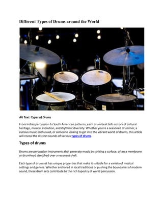 Different Types of Drums around the World
Alt Text: Types of Drums
From Indian percussion to South American patterns, each drum beat tells a story of cultural
heritage, musical evolution, and rhythmic diversity. Whether you're a seasoned drummer, a
curious music enthusiast, or someone looking to get into the vibrant world of drums, this article
will reveal the distinct sounds of various types of drums.
Types of drums
Drums are percussion instruments that generate music by striking a surface, often a membrane
or drumhead stretched over a resonant shell.
Each type of drum set has unique properties that make it suitable for a variety of musical
settings and genres. Whether anchored in local traditions or pushing the boundaries of modern
sound, these drum sets contribute to the rich tapestry of world percussion.
 