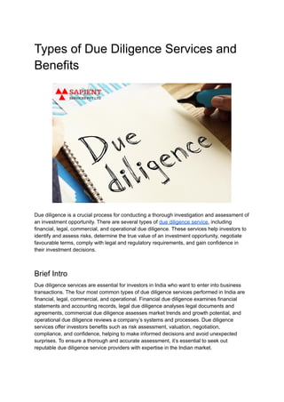 Types of Due Diligence Services and
Benefits
Due diligence is a crucial process for conducting a thorough investigation and assessment of
an investment opportunity. There are several types of due diligence service, including
financial, legal, commercial, and operational due diligence. These services help investors to
identify and assess risks, determine the true value of an investment opportunity, negotiate
favourable terms, comply with legal and regulatory requirements, and gain confidence in
their investment decisions.
Brief Intro
Due diligence services are essential for investors in India who want to enter into business
transactions. The four most common types of due diligence services performed in India are
financial, legal, commercial, and operational. Financial due diligence examines financial
statements and accounting records, legal due diligence analyses legal documents and
agreements, commercial due diligence assesses market trends and growth potential, and
operational due diligence reviews a company’s systems and processes. Due diligence
services offer investors benefits such as risk assessment, valuation, negotiation,
compliance, and confidence, helping to make informed decisions and avoid unexpected
surprises. To ensure a thorough and accurate assessment, it’s essential to seek out
reputable due diligence service providers with expertise in the Indian market.
 
