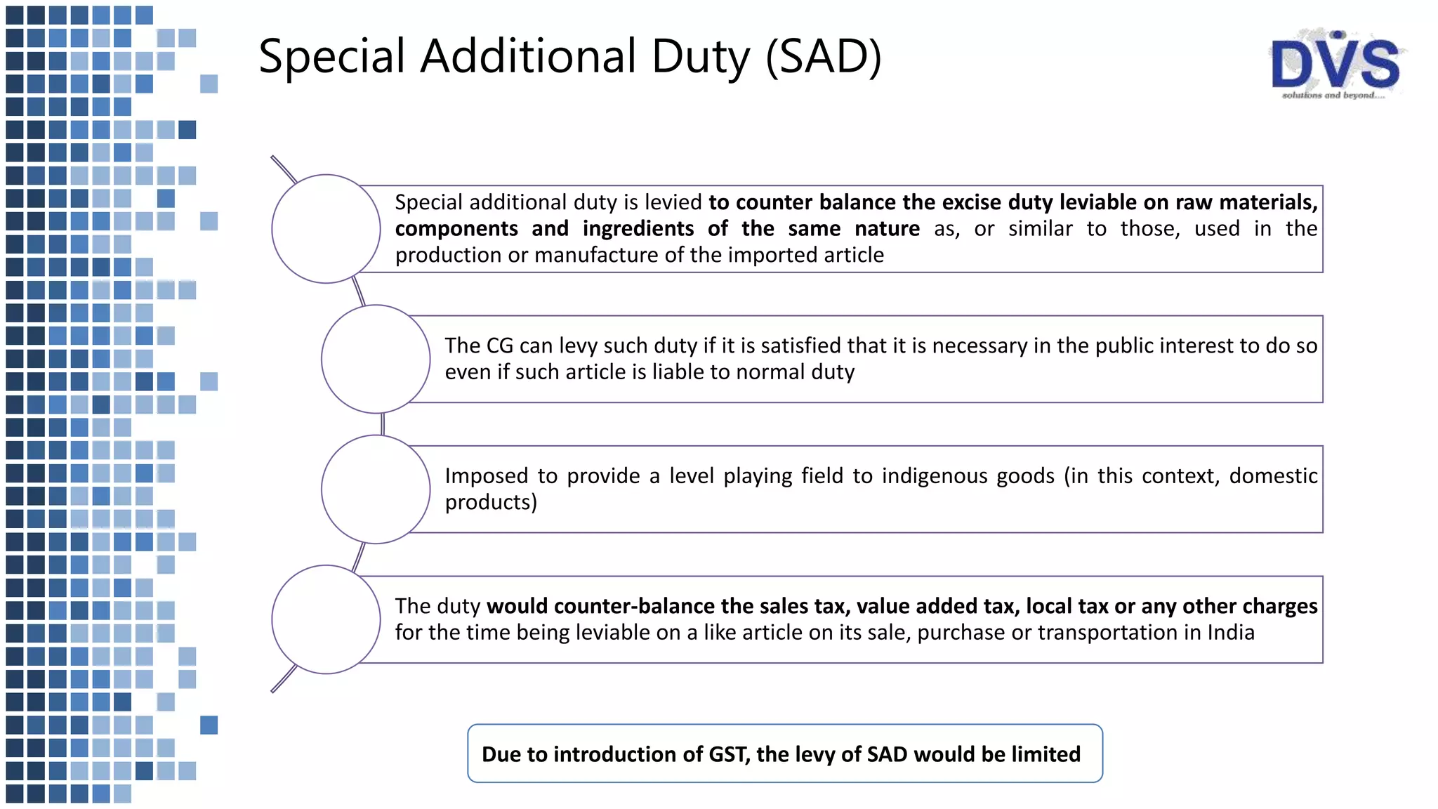 Special Additional Duty (SAD)
Special additional duty is levied to counter balance the excise duty leviable on raw materials,
components and ingredients of the same nature as, or similar to those, used in the
production or manufacture of the imported article
The CG can levy such duty if it is satisfied that it is necessary in the public interest to do so
even if such article is liable to normal duty
Imposed to provide a level playing field to indigenous goods (in this context, domestic
products)
The duty would counter-balance the sales tax, value added tax, local tax or any other charges
for the time being leviable on a like article on its sale, purchase or transportation in India
Due to introduction of GST, the levy of SAD would be limited
 