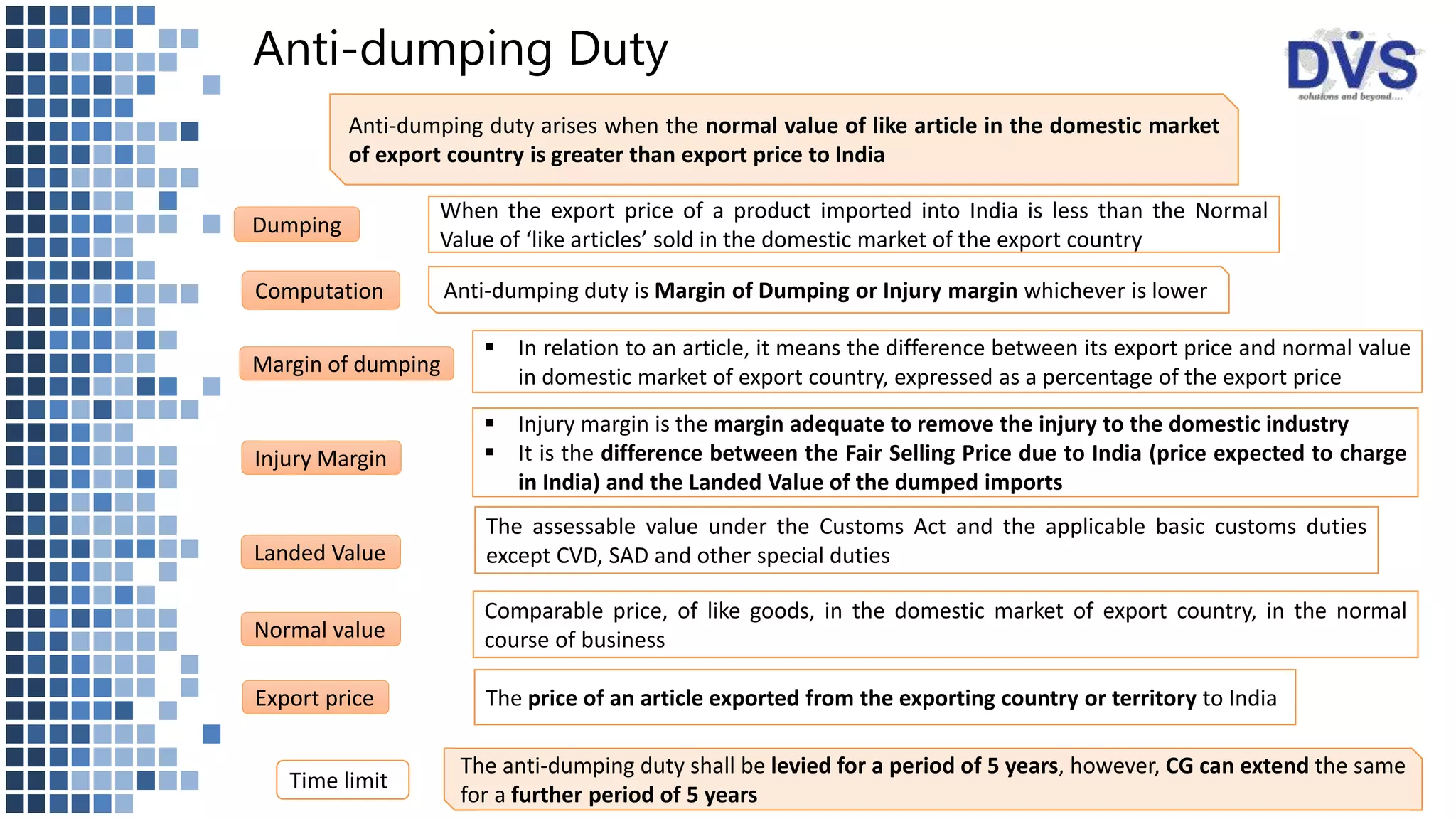 Anti-dumping Duty
When the export price of a product imported into India is less than the Normal
Value of ‘like articles’ sold in the domestic market of the export country
Anti-dumping duty arises when the normal value of like article in the domestic market
of export country is greater than export price to India
Dumping
Anti-dumping duty is Margin of Dumping or Injury margin whichever is lowerComputation
Margin of dumping
 In relation to an article, it means the difference between its export price and normal value
in domestic market of export country, expressed as a percentage of the export price
Export price The price of an article exported from the exporting country or territory to India
Normal value
Comparable price, of like goods, in the domestic market of export country, in the normal
course of business
Injury Margin
 Injury margin is the margin adequate to remove the injury to the domestic industry
 It is the difference between the Fair Selling Price due to India (price expected to charge
in India) and the Landed Value of the dumped imports
Landed Value
The assessable value under the Customs Act and the applicable basic customs duties
except CVD, SAD and other special duties
The anti-dumping duty shall be levied for a period of 5 years, however, CG can extend the same
for a further period of 5 years
Time limit
 