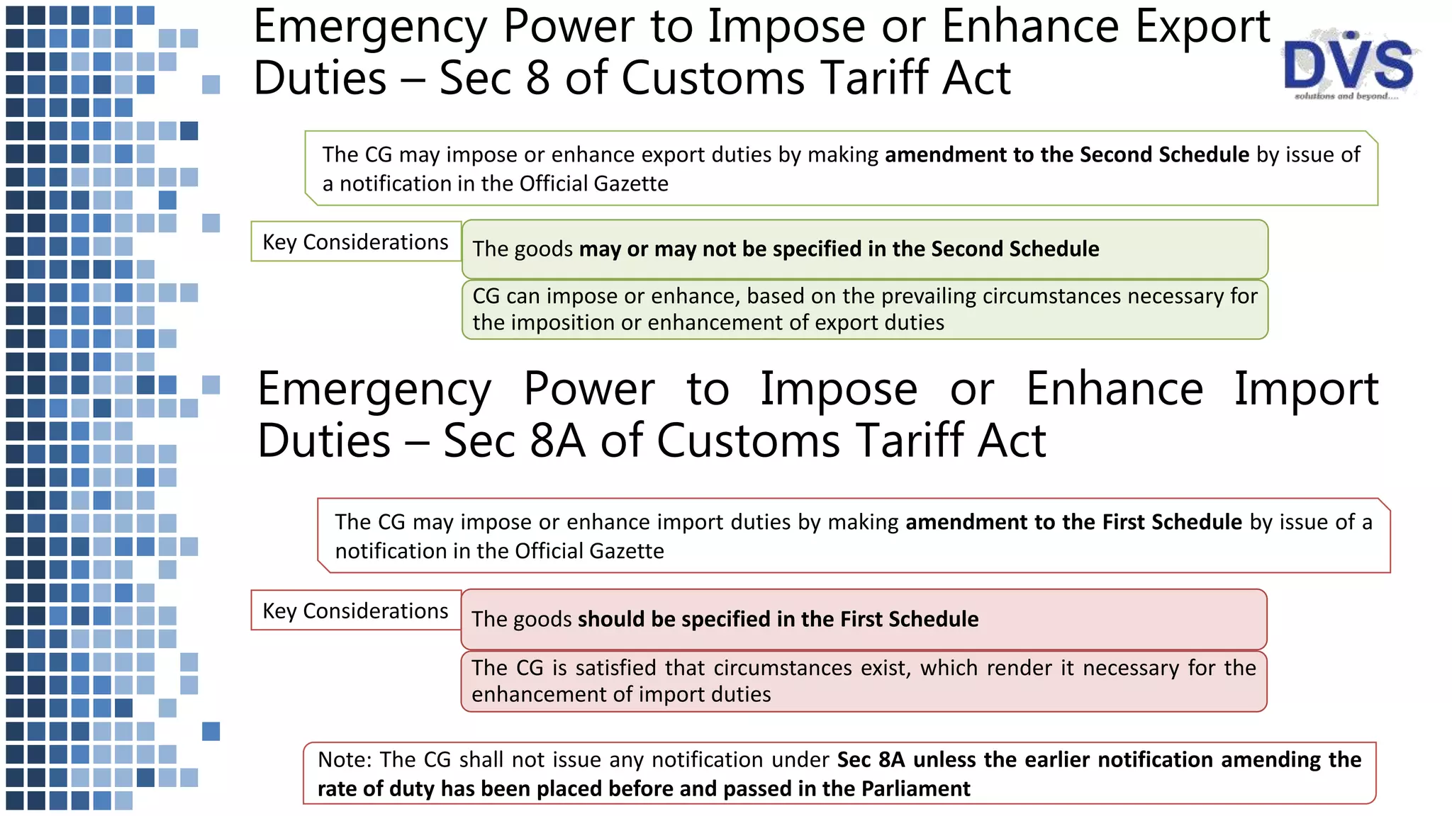 Emergency Power to Impose or Enhance Export
Duties – Sec 8 of Customs Tariff Act
The CG may impose or enhance export duties by making amendment to the Second Schedule by issue of
a notification in the Official Gazette
Key Considerations The goods may or may not be specified in the Second Schedule
CG can impose or enhance, based on the prevailing circumstances necessary for
the imposition or enhancement of export duties
Emergency Power to Impose or Enhance Import
Duties – Sec 8A of Customs Tariff Act
The CG may impose or enhance import duties by making amendment to the First Schedule by issue of a
notification in the Official Gazette
Key Considerations The goods should be specified in the First Schedule
The CG is satisfied that circumstances exist, which render it necessary for the
enhancement of import duties
Note: The CG shall not issue any notification under Sec 8A unless the earlier notification amending the
rate of duty has been placed before and passed in the Parliament
 