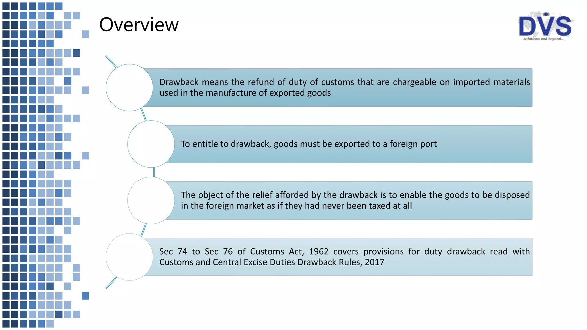 Overview
Drawback means the refund of duty of customs that are chargeable on imported materials
used in the manufacture of exported goods
To entitle to drawback, goods must be exported to a foreign port
The object of the relief afforded by the drawback is to enable the goods to be disposed
in the foreign market as if they had never been taxed at all
Sec 74 to Sec 76 of Customs Act, 1962 covers provisions for duty drawback read with
Customs and Central Excise Duties Drawback Rules, 2017
 