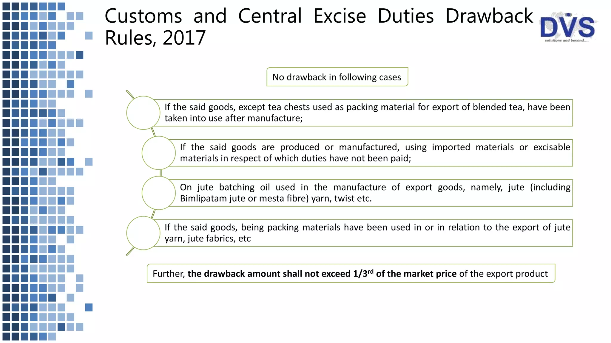 Customs and Central Excise Duties Drawback
Rules, 2017
No drawback in following cases
If the said goods, except tea chests used as packing material for export of blended tea, have been
taken into use after manufacture;
If the said goods are produced or manufactured, using imported materials or excisable
materials in respect of which duties have not been paid;
On jute batching oil used in the manufacture of export goods, namely, jute (including
Bimlipatam jute or mesta fibre) yarn, twist etc.
If the said goods, being packing materials have been used in or in relation to the export of jute
yarn, jute fabrics, etc
Further, the drawback amount shall not exceed 1/3rd of the market price of the export product
 