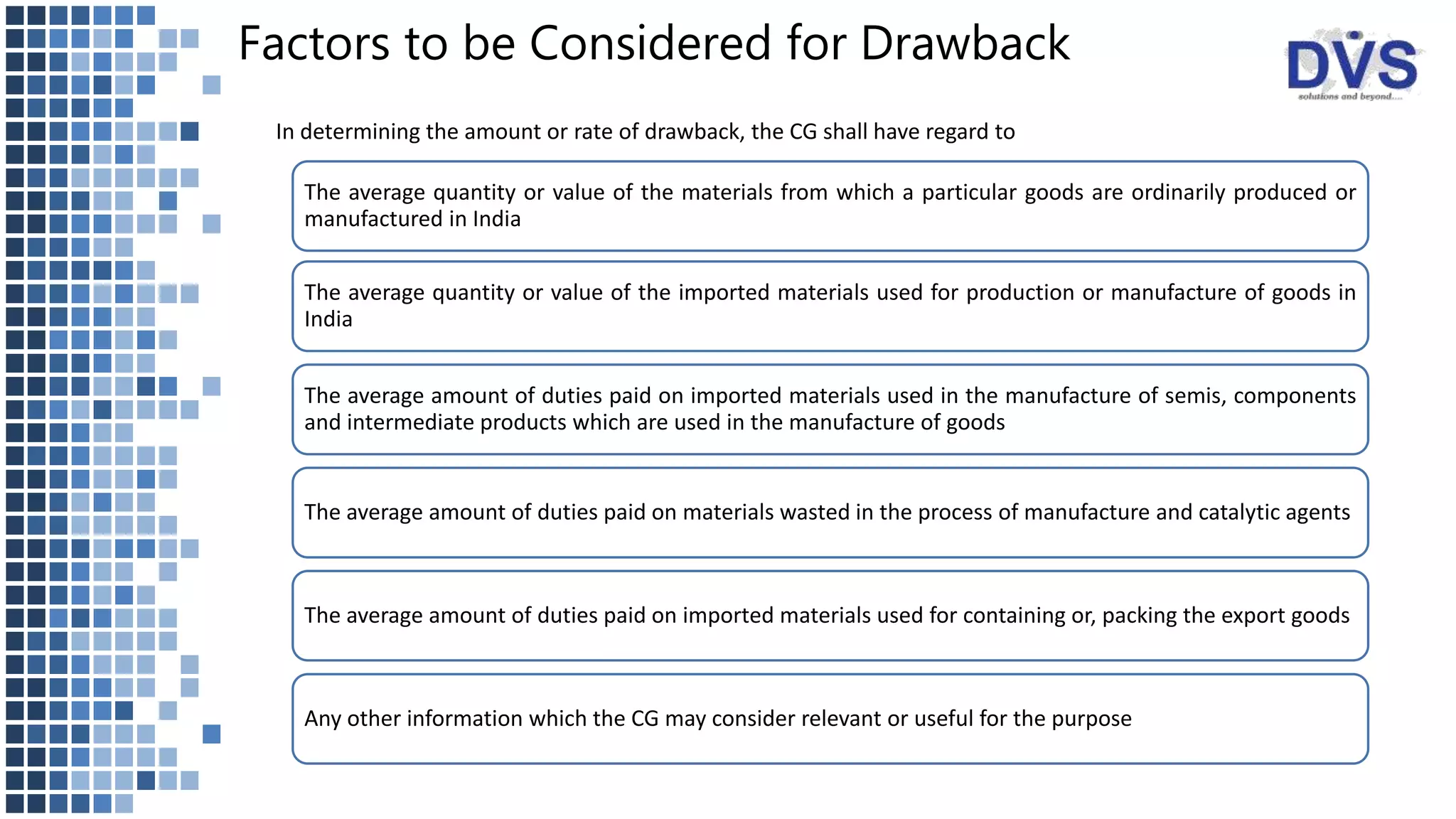 Factors to be Considered for Drawback
In determining the amount or rate of drawback, the CG shall have regard to
The average quantity or value of the materials from which a particular goods are ordinarily produced or
manufactured in India
The average quantity or value of the imported materials used for production or manufacture of goods in
India
The average amount of duties paid on imported materials used in the manufacture of semis, components
and intermediate products which are used in the manufacture of goods
The average amount of duties paid on materials wasted in the process of manufacture and catalytic agents
The average amount of duties paid on imported materials used for containing or, packing the export goods
Any other information which the CG may consider relevant or useful for the purpose
 