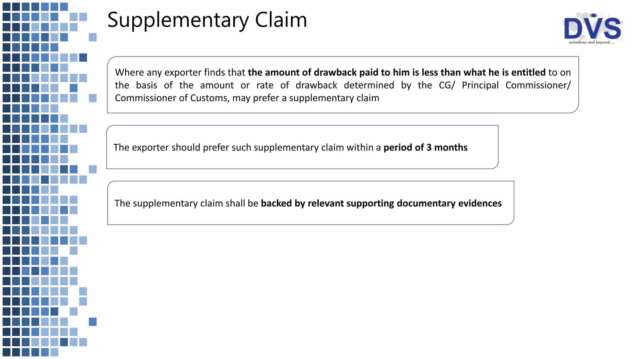 Supplementary Claim
Where any exporter finds that the amount of drawback paid to him is less than what he is entitled to on
the basis of the amount or rate of drawback determined by the CG/ Principal Commissioner/
Commissioner of Customs, may prefer a supplementary claim
The exporter should prefer such supplementary claim within a period of 3 months
The supplementary claim shall be backed by relevant supporting documentary evidences
 