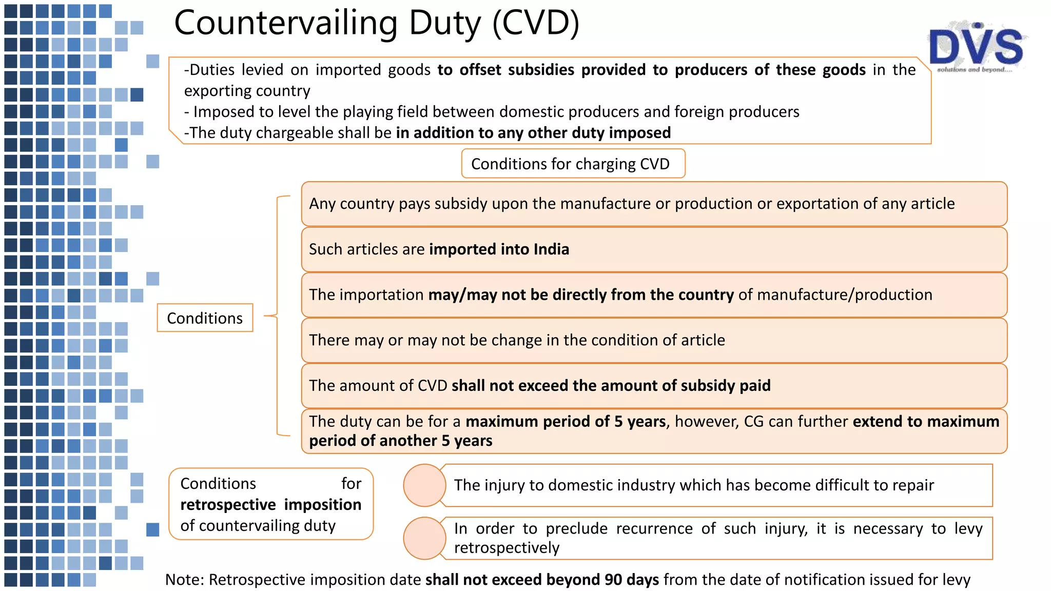 Countervailing Duty (CVD)
-Duties levied on imported goods to offset subsidies provided to producers of these goods in the
exporting country
- Imposed to level the playing field between domestic producers and foreign producers
-The duty chargeable shall be in addition to any other duty imposed
Conditions for charging CVD
Conditions
Any country pays subsidy upon the manufacture or production or exportation of any article
Such articles are imported into India
The importation may/may not be directly from the country of manufacture/production
There may or may not be change in the condition of article
The amount of CVD shall not exceed the amount of subsidy paid
The duty can be for a maximum period of 5 years, however, CG can further extend to maximum
period of another 5 years
The injury to domestic industry which has become difficult to repair
In order to preclude recurrence of such injury, it is necessary to levy
retrospectively
Conditions for
retrospective imposition
of countervailing duty
Note: Retrospective imposition date shall not exceed beyond 90 days from the date of notification issued for levy
 