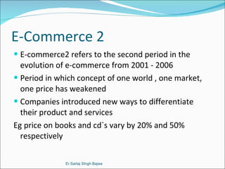 E-Commerce 2 E-commerce2 refers to the second period in the evolution of e-commerce from 2001 - 2006 Period in which concept of one world , one market, one price has weakened Companies introduced new ways to differentiate their product and services Eg price on books and cd`s vary by 20% and 50% respectively  Er.Sartaj SIngh Bajwa 