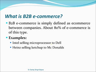 What is B2B e-commerce? B2B e-commerce is simply defined as ecommerce between companies. About 80% of e-commerce is of this type. Examples: Intel selling microprocessor   to Dell Heinz selling ketchup to Mc Donalds Er.Sartaj SIngh Bajwa 