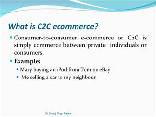 What is C2C ecommerce? Consumer-to-consumer e-commerce or C2C is simply commerce between private  individuals or consumers. Example: Mary buying an iPod from Tom on eBay Me selling a car to my neighbour Er.Sartaj SIngh Bajwa 