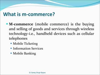 What is m-commerce? M-commerce  (mobile commerce) is the buying and selling of goods and services through wireless technology-i.e., handheld devices such as cellular telephones Mobile Ticketing Information Services Mobile Banking Er.Sartaj SIngh Bajwa 
