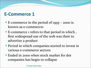 E-Commerce 1 E-commerce in the period of 1995 – 2000 is known as e-commerce1 E-commerce 1 refers to that period in which , first widespread use of the web was their to advertize a product  Period in which companies started to invest in various e-commerce sectors  Ended in 2000 when stock market for dot companies has begin to collapse Er.Sartaj SIngh Bajwa 