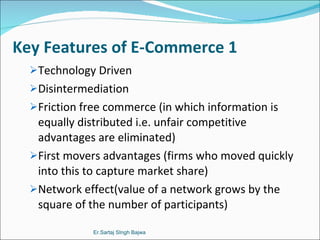 Key Features of E-Commerce 1 Technology Driven  Disintermediation Friction free commerce (in which information is equally distributed i.e. unfair competitive advantages are eliminated) First movers advantages (firms who moved quickly into this to capture market share) Network effect(value of a network grows by the square of the number of participants) Er.Sartaj SIngh Bajwa 
