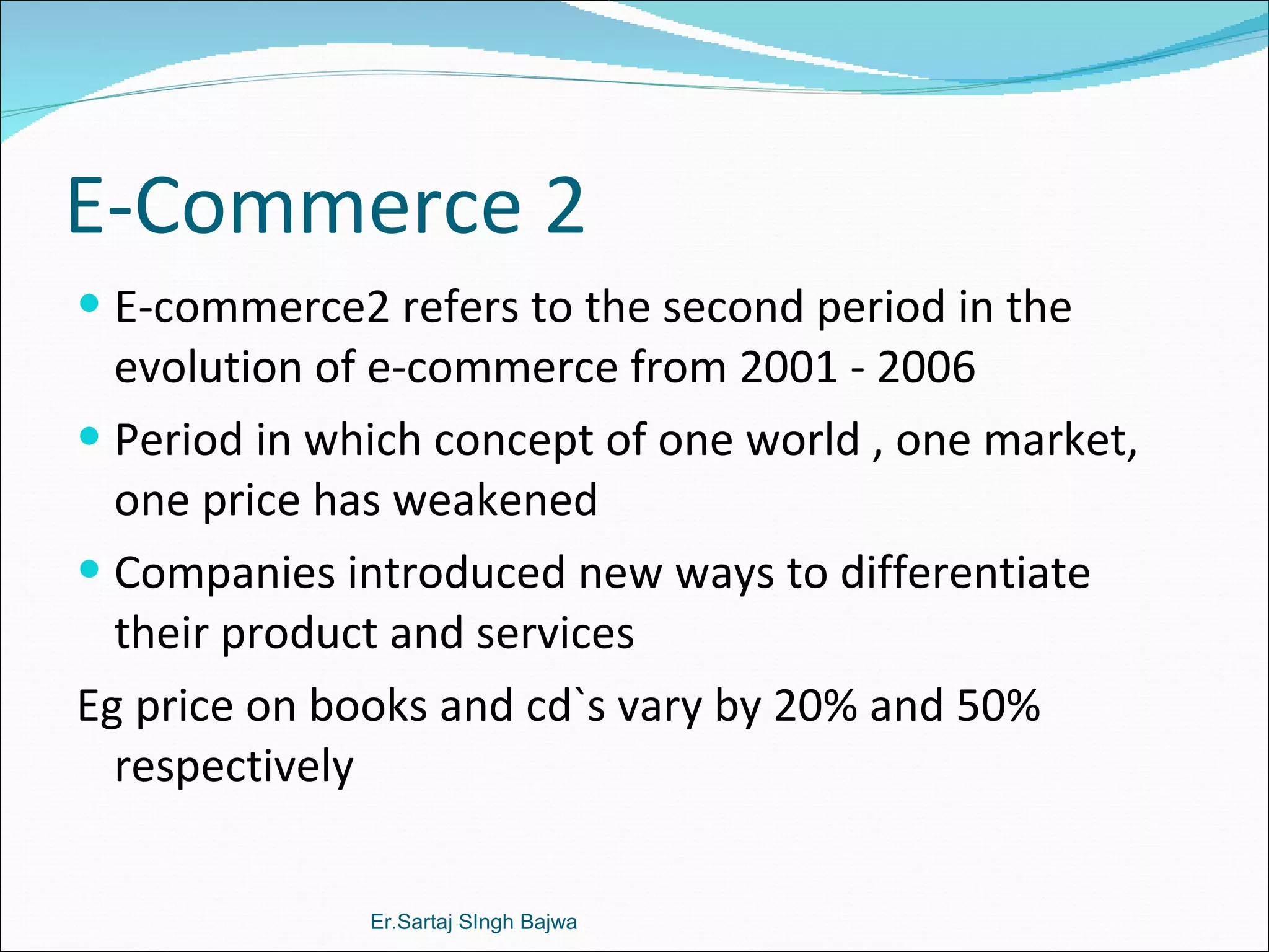 E-Commerce 2 E-commerce2 refers to the second period in the evolution of e-commerce from 2001 - 2006 Period in which concept of one world , one market, one price has weakened Companies introduced new ways to differentiate their product and services Eg price on books and cd`s vary by 20% and 50% respectively  Er.Sartaj SIngh Bajwa 
