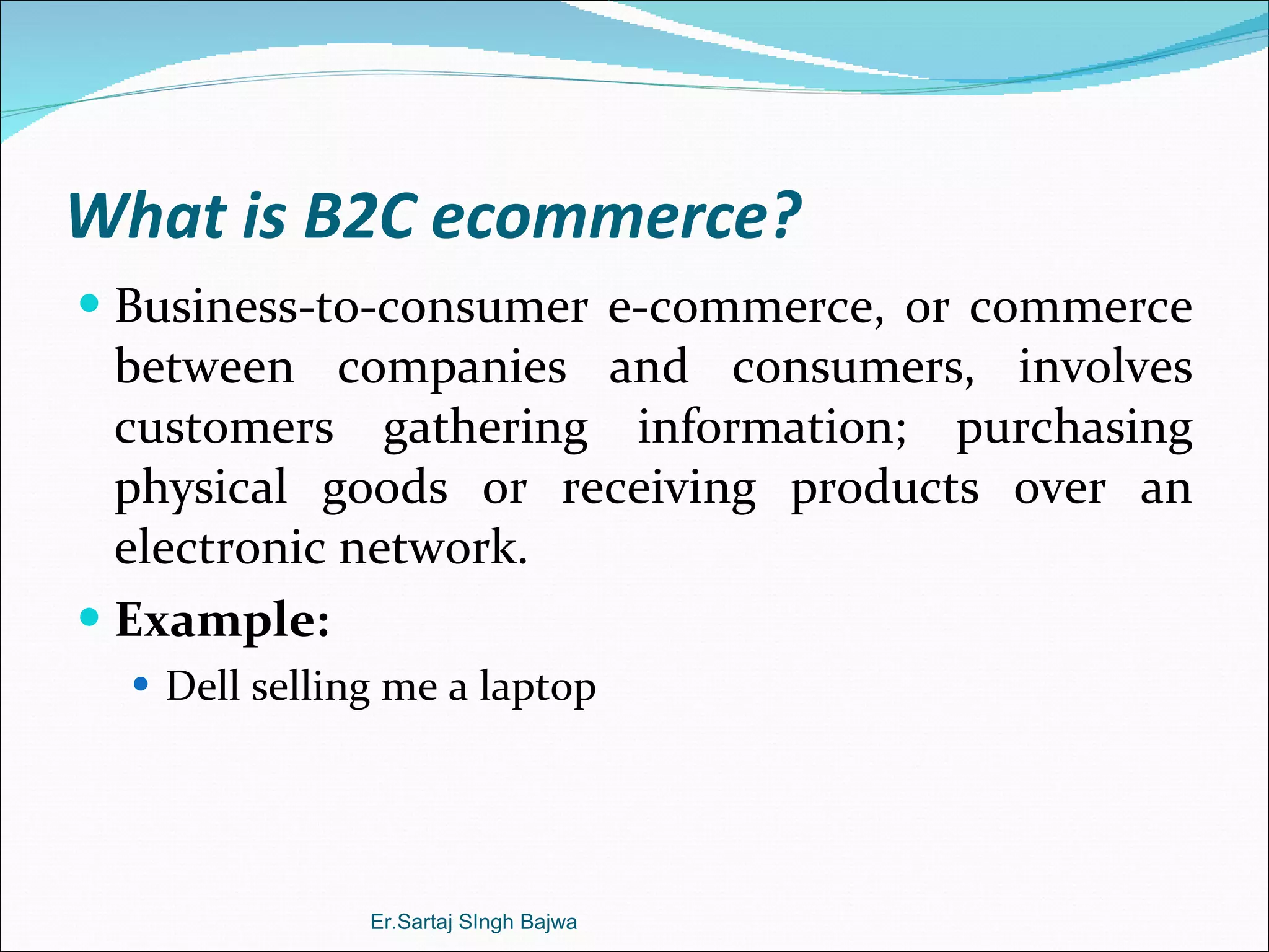 What is B2C ecommerce? Business-to-consumer e-commerce, or commerce between companies and consumers, involves customers gathering information; purchasing physical goods or receiving products over an electronic network. Example: Dell selling me a laptop Er.Sartaj SIngh Bajwa 