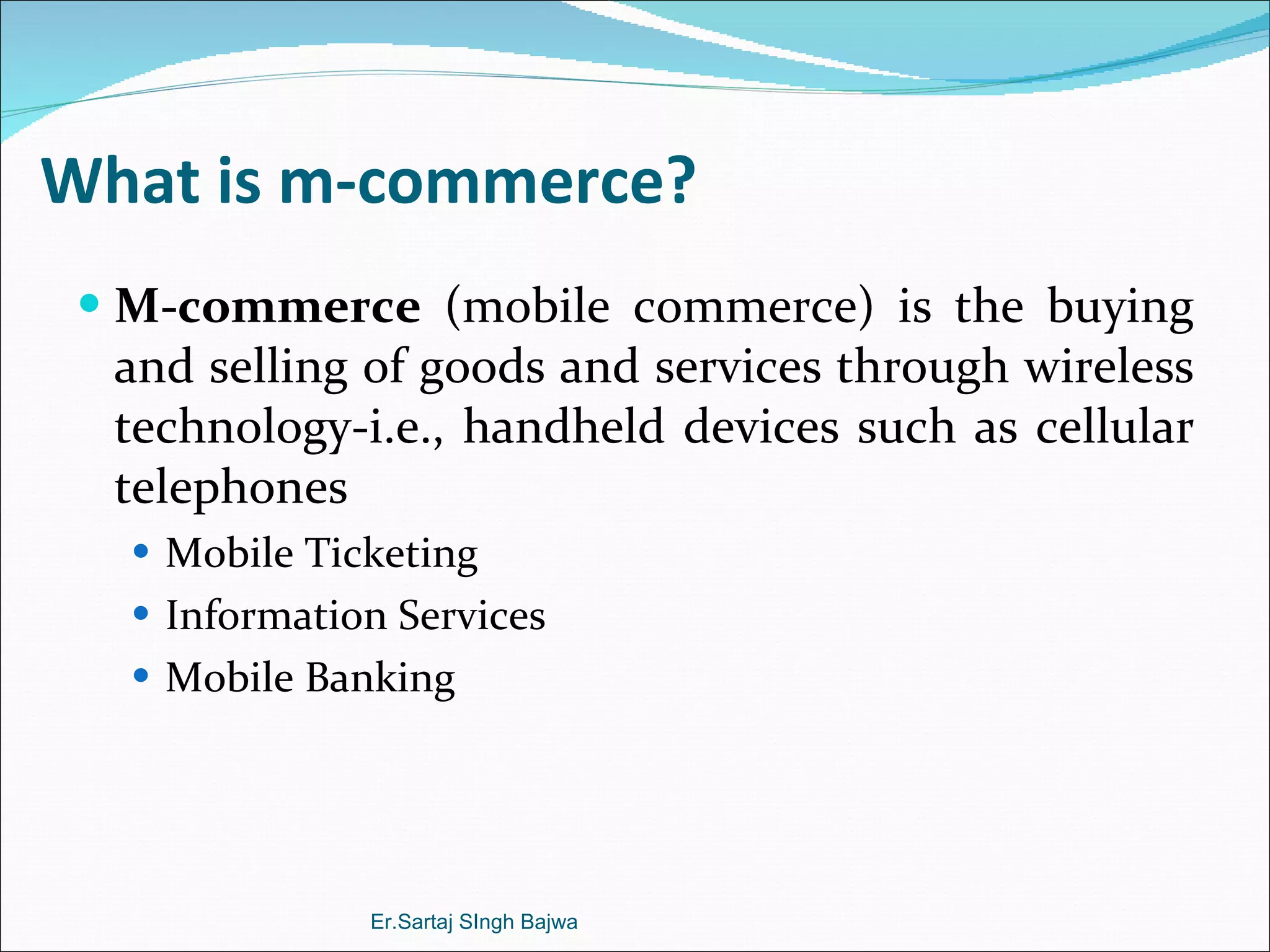 What is m-commerce? M-commerce  (mobile commerce) is the buying and selling of goods and services through wireless technology-i.e., handheld devices such as cellular telephones Mobile Ticketing Information Services Mobile Banking Er.Sartaj SIngh Bajwa 