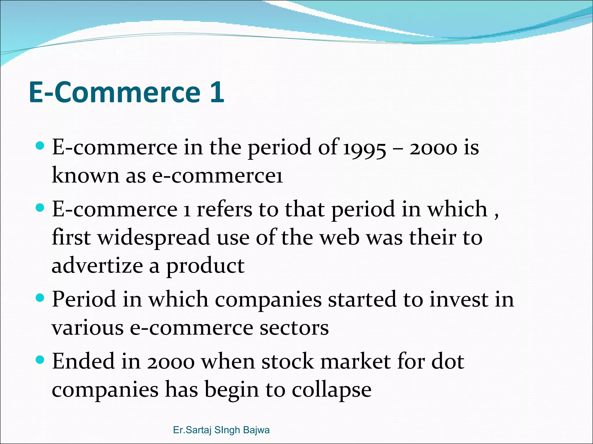 E-Commerce 1 E-commerce in the period of 1995 – 2000 is known as e-commerce1 E-commerce 1 refers to that period in which , first widespread use of the web was their to advertize a product  Period in which companies started to invest in various e-commerce sectors  Ended in 2000 when stock market for dot companies has begin to collapse Er.Sartaj SIngh Bajwa 
