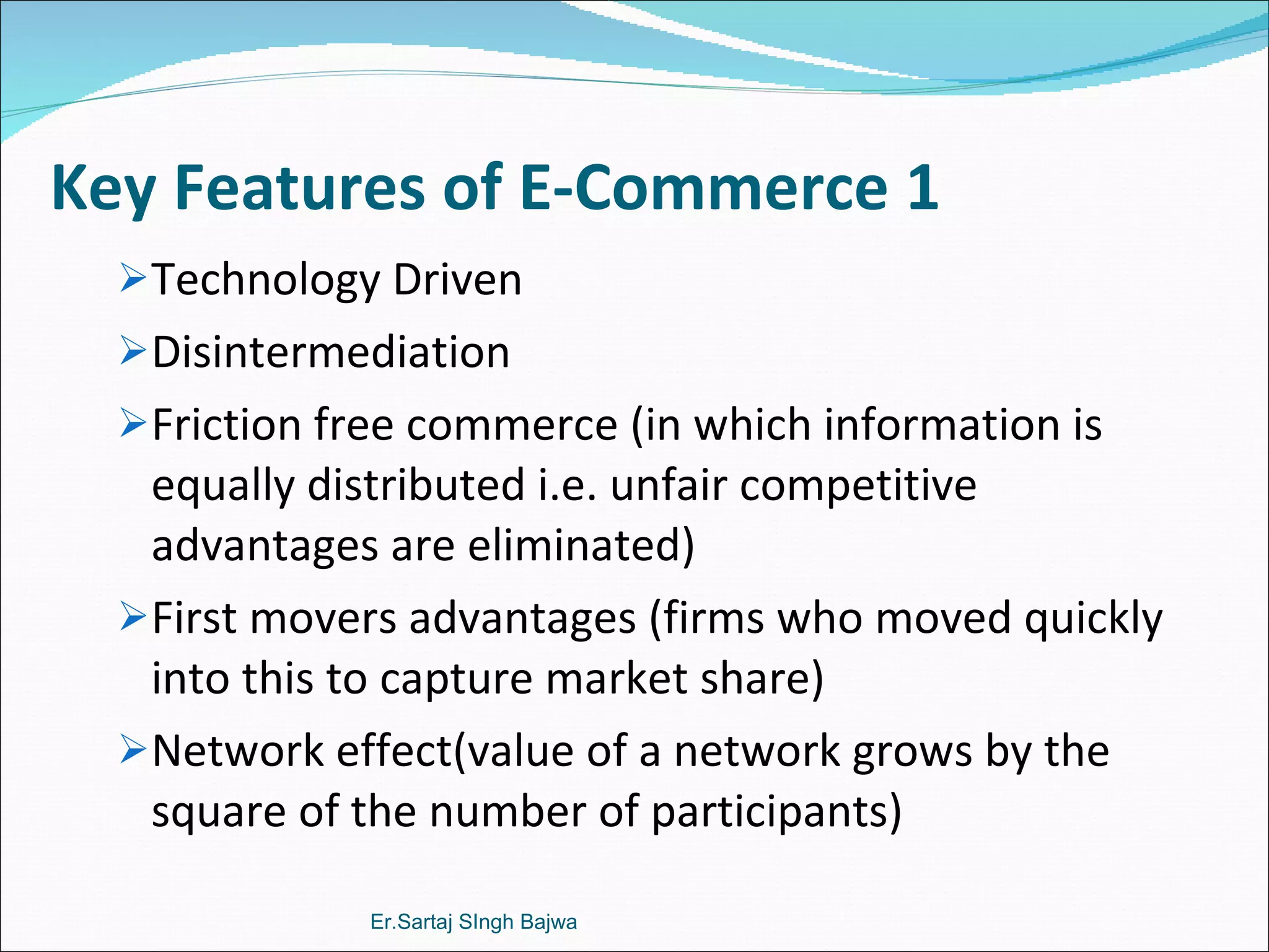 Key Features of E-Commerce 1 Technology Driven  Disintermediation Friction free commerce (in which information is equally distributed i.e. unfair competitive advantages are eliminated) First movers advantages (firms who moved quickly into this to capture market share) Network effect(value of a network grows by the square of the number of participants) Er.Sartaj SIngh Bajwa 