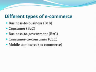 Different types of e-commerce Business-to-business (B2B) Consumer (B2C) Business-to-government (B2G) Consumer-to-consumer (C2C) Mobile commerce (m-commerce) 
