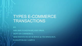 TYPES E-COMMERCE
TRANSACTIONS
BY,
MRS.BHUVANESWARI,ASST PROF,
DEPT OF COMMERCE,
SRM INSTITUTE OF SCIENCE & TECHNOLOGY,
RAMAPURAM CAMPUS
 