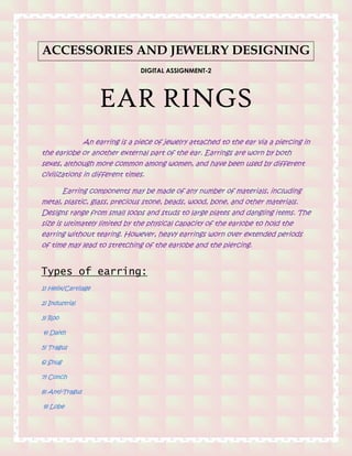 ACCESSORIES AND JEWELRY DESIGNING
DIGITAL ASSIGNMENT-2
EAR RINGS
An earring is a piece of jewelry attached to the ear via a piercing in
the earlobe or another external part of the ear. Earrings are worn by both
sexes, although more common among women, and have been used by different
civilizations in different times.
Earring components may be made of any number of materials, including
metal, plastic, glass, precious stone, beads, wood, bone, and other materials.
Designs range from small loops and studs to large plates and dangling items. The
size is ultimately limited by the physical capacity of the earlobe to hold the
earring without tearing. However, heavy earrings worn over extended periods
of time may lead to stretching of the earlobe and the piercing.
Types of earring:
1) Helix/Cartilage
2) Industrial
3) Roo
4) Daith
5) Tragus
6) Snug
7) Conch
8) Anti-Tragus
9) Lobe
 