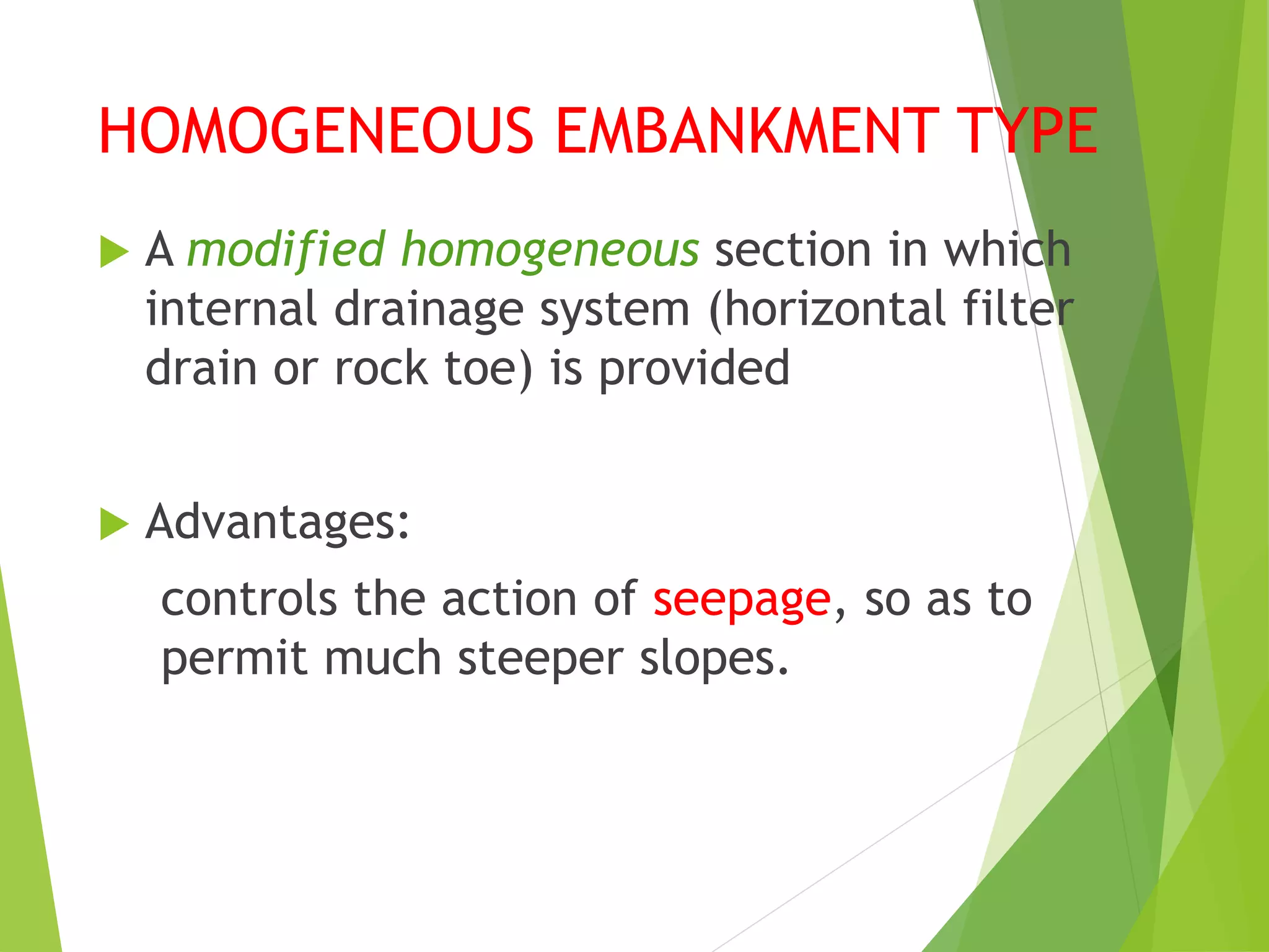 HOMOGENEOUS EMBANKMENT TYPE
 A modified homogeneous section in which
internal drainage system (horizontal filter
drain or rock toe) is provided
 Advantages:
controls the action of seepage, so as to
permit much steeper slopes.
 