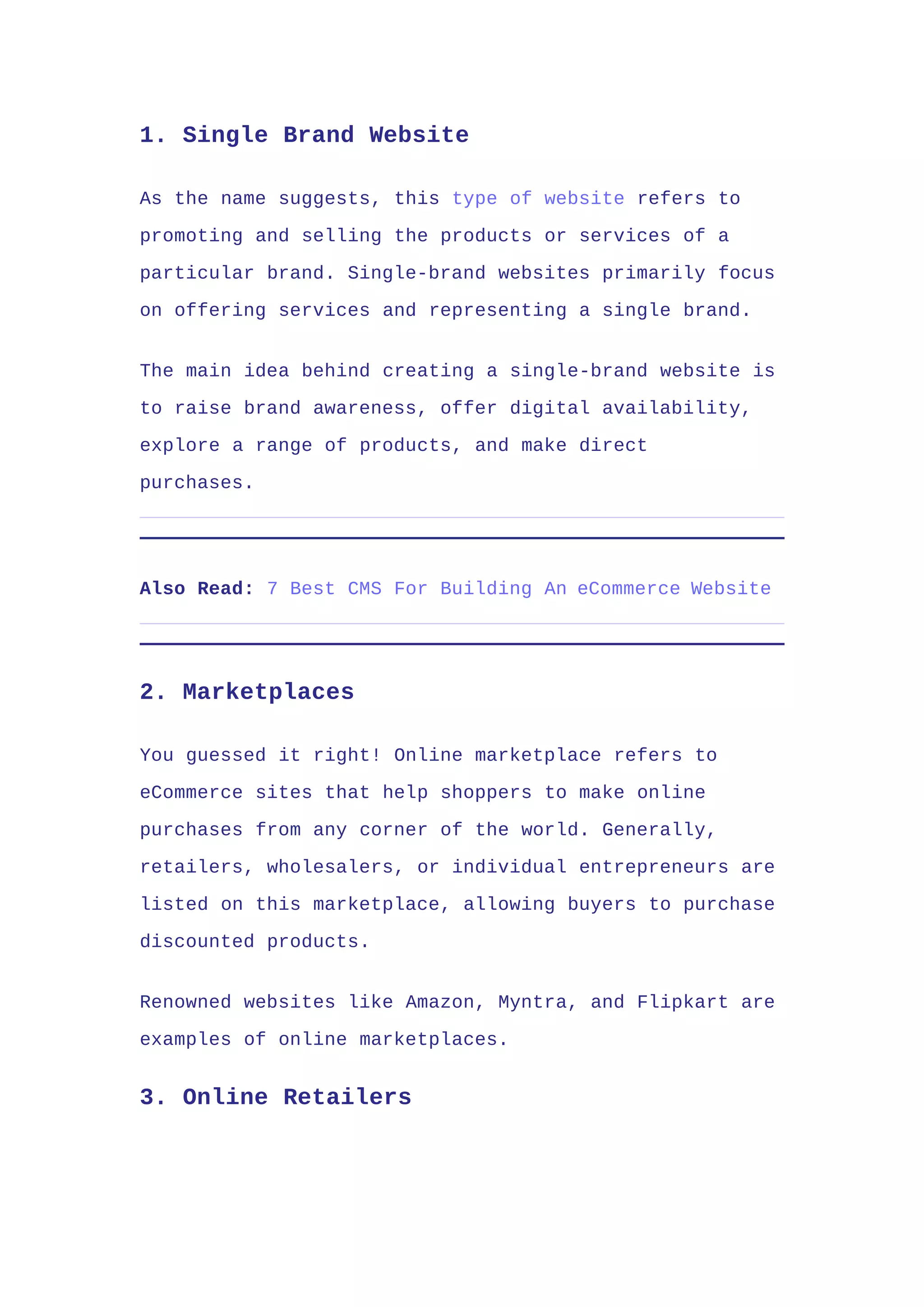 1. Single Brand Website
As the name suggests, this type of website refers to
promoting and selling the products or services of a
particular brand. Single-brand websites primarily focus
on offering services and representing a single brand.
The main idea behind creating a single-brand website is
to raise brand awareness, offer digital availability,
explore a range of products, and make direct
purchases.
Also Read: 7 Best CMS For Building An eCommerce Website
2. Marketplaces
You guessed it right! Online marketplace refers to
eCommerce sites that help shoppers to make online
purchases from any corner of the world. Generally,
retailers, wholesalers, or individual entrepreneurs are
listed on this marketplace, allowing buyers to purchase
discounted products.
Renowned websites like Amazon, Myntra, and Flipkart are
examples of online marketplaces.
3. Online Retailers
 