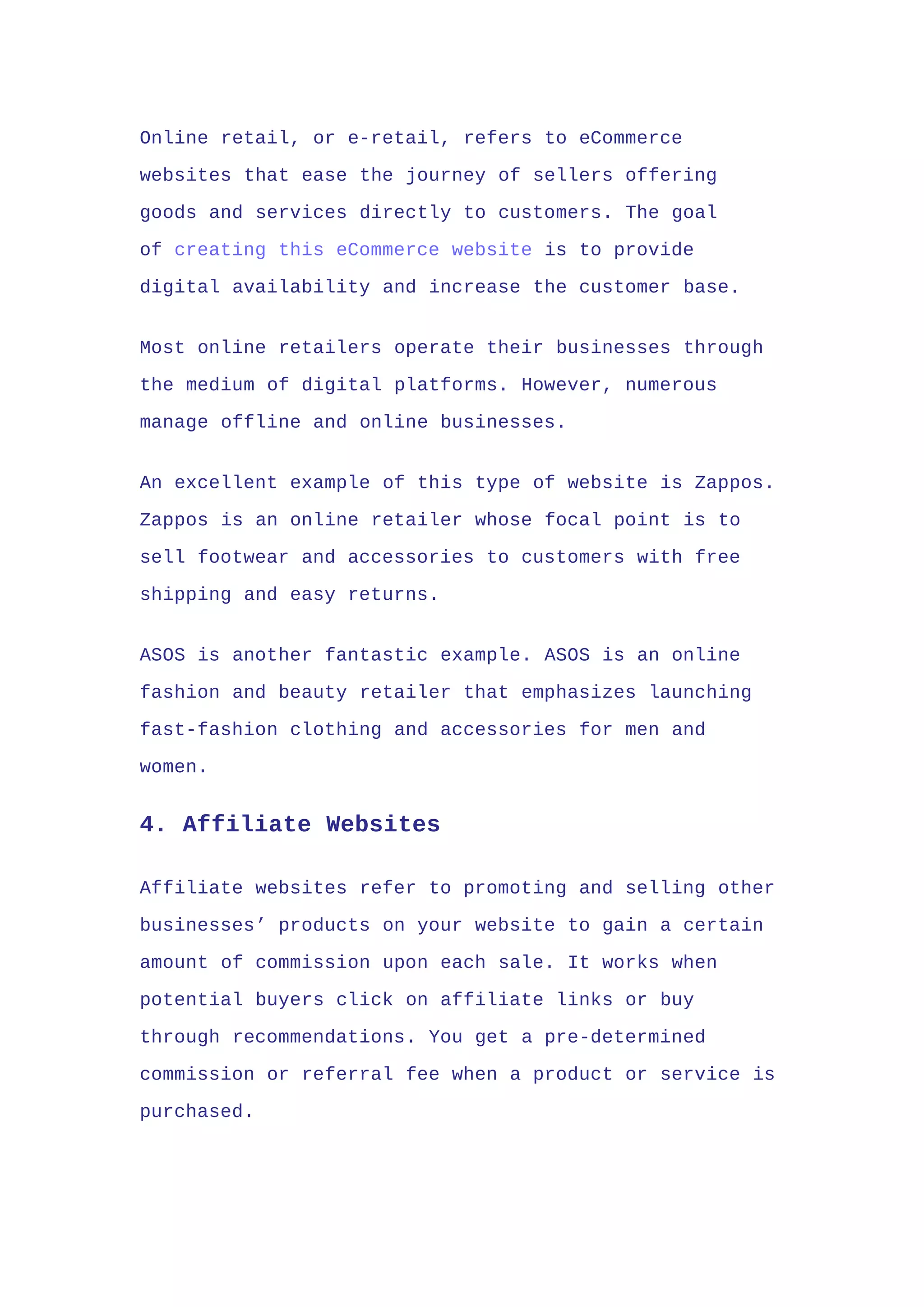 Online retail, or e-retail, refers to eCommerce
websites that ease the journey of sellers offering
goods and services directly to customers. The goal
of creating this eCommerce website is to provide
digital availability and increase the customer base.
Most online retailers operate their businesses through
the medium of digital platforms. However, numerous
manage offline and online businesses.
An excellent example of this type of website is Zappos.
Zappos is an online retailer whose focal point is to
sell footwear and accessories to customers with free
shipping and easy returns.
ASOS is another fantastic example. ASOS is an online
fashion and beauty retailer that emphasizes launching
fast-fashion clothing and accessories for men and
women.
4. Affiliate Websites
Affiliate websites refer to promoting and selling other
businesses’ products on your website to gain a certain
amount of commission upon each sale. It works when
potential buyers click on affiliate links or buy
through recommendations. You get a pre-determined
commission or referral fee when a product or service is
purchased.
 