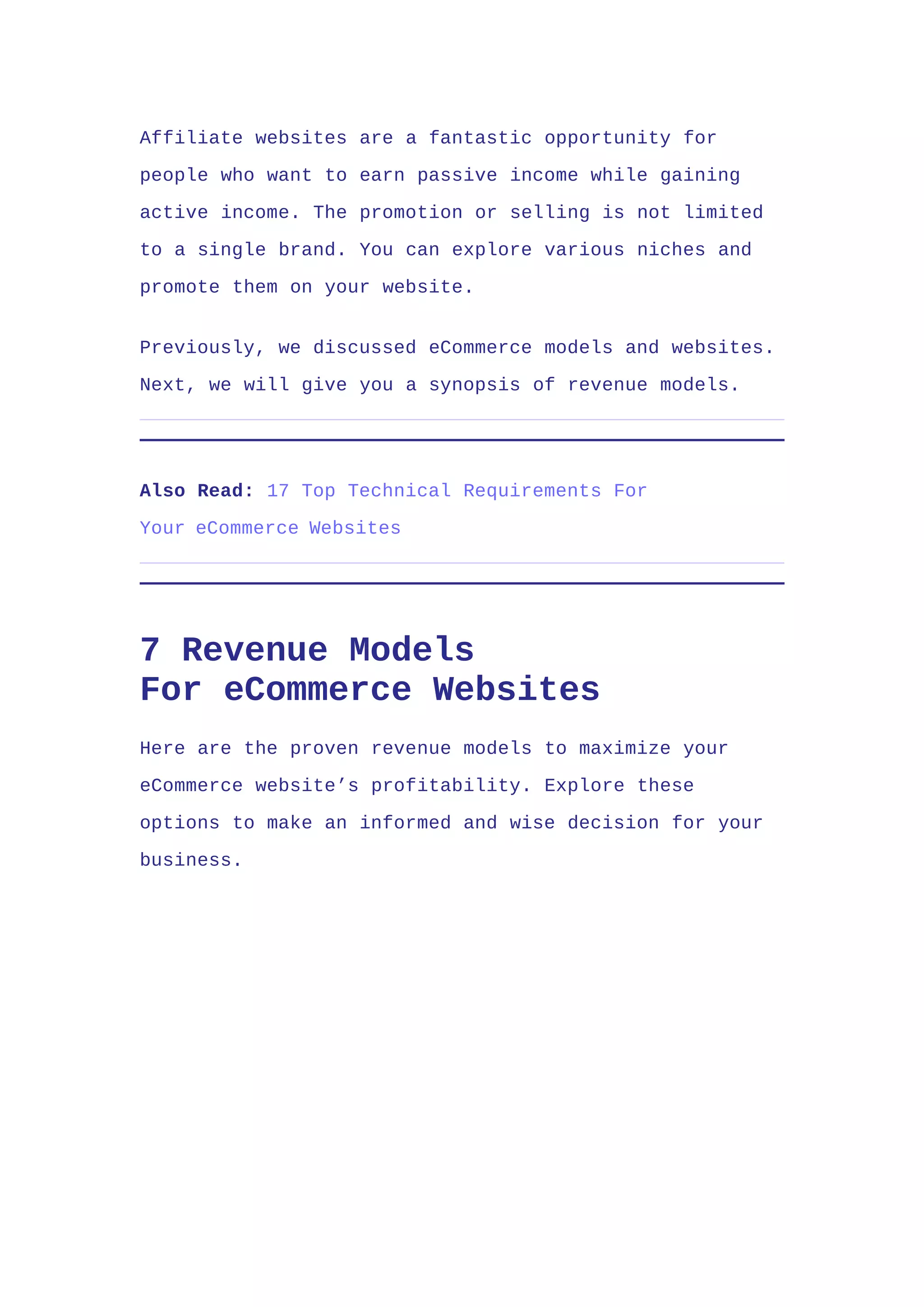 Affiliate websites are a fantastic opportunity for
people who want to earn passive income while gaining
active income. The promotion or selling is not limited
to a single brand. You can explore various niches and
promote them on your website.
Previously, we discussed eCommerce models and websites.
Next, we will give you a synopsis of revenue models.
Also Read: 17 Top Technical Requirements For
Your eCommerce Websites
7 Revenue Models
For eCommerce Websites
Here are the proven revenue models to maximize your
eCommerce website’s profitability. Explore these
options to make an informed and wise decision for your
business.
 