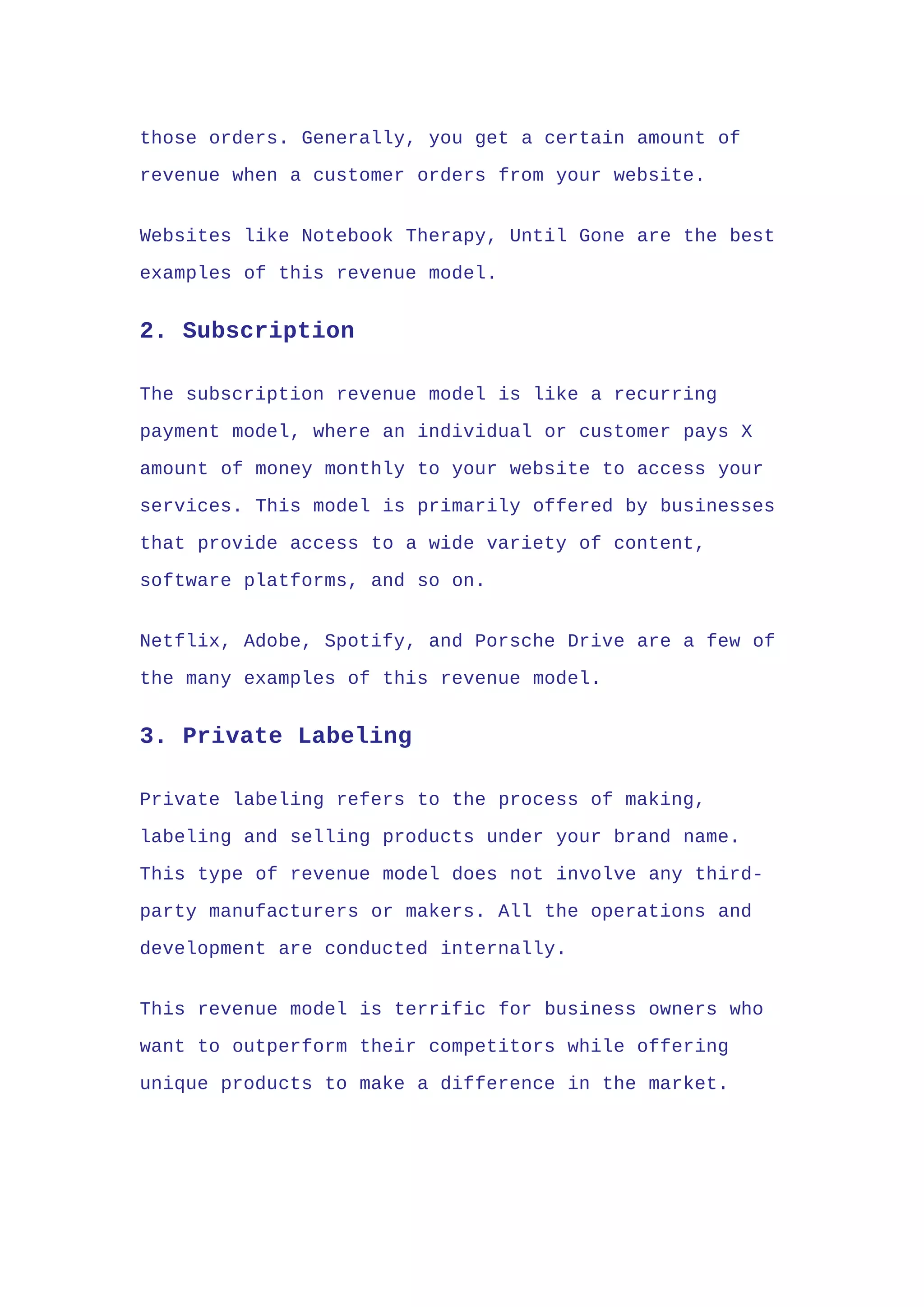 those orders. Generally, you get a certain amount of
revenue when a customer orders from your website.
Websites like Notebook Therapy, Until Gone are the best
examples of this revenue model.
2. Subscription
The subscription revenue model is like a recurring
payment model, where an individual or customer pays X
amount of money monthly to your website to access your
services. This model is primarily offered by businesses
that provide access to a wide variety of content,
software platforms, and so on.
Netflix, Adobe, Spotify, and Porsche Drive are a few of
the many examples of this revenue model.
3. Private Labeling
Private labeling refers to the process of making,
labeling and selling products under your brand name.
This type of revenue model does not involve any third-
party manufacturers or makers. All the operations and
development are conducted internally.
This revenue model is terrific for business owners who
want to outperform their competitors while offering
unique products to make a difference in the market.
 