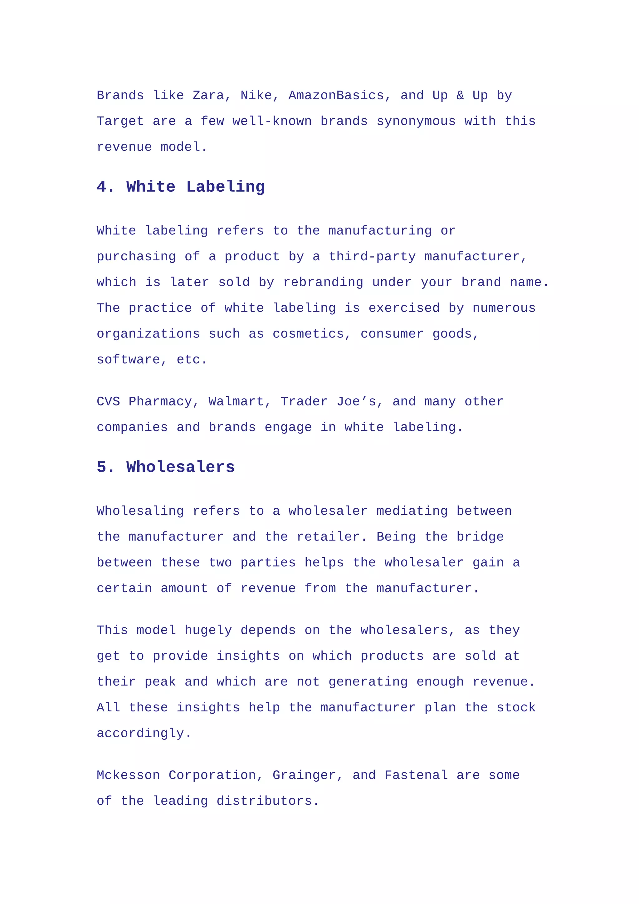 Brands like Zara, Nike, AmazonBasics, and Up & Up by
Target are a few well-known brands synonymous with this
revenue model.
4. White Labeling
White labeling refers to the manufacturing or
purchasing of a product by a third-party manufacturer,
which is later sold by rebranding under your brand name.
The practice of white labeling is exercised by numerous
organizations such as cosmetics, consumer goods,
software, etc.
CVS Pharmacy, Walmart, Trader Joe’s, and many other
companies and brands engage in white labeling.
5. Wholesalers
Wholesaling refers to a wholesaler mediating between
the manufacturer and the retailer. Being the bridge
between these two parties helps the wholesaler gain a
certain amount of revenue from the manufacturer.
This model hugely depends on the wholesalers, as they
get to provide insights on which products are sold at
their peak and which are not generating enough revenue.
All these insights help the manufacturer plan the stock
accordingly.
Mckesson Corporation, Grainger, and Fastenal are some
of the leading distributors.
 